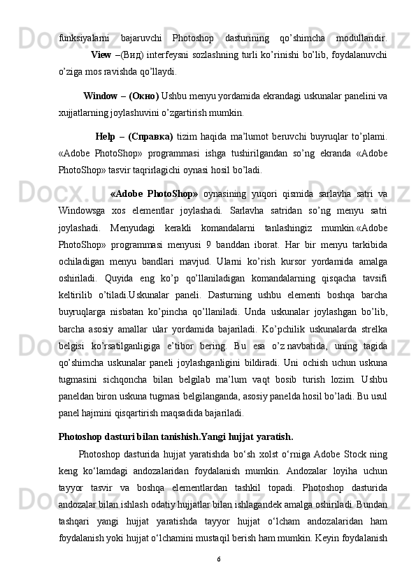 6funksiyalarni   bajaruvchi   Photoshop   dasturining   qo’shimcha   modullaridir.
                   View – ( Вид ) interfeysni sozlashning turli ko’rinishi bo’lib, foydalanuvchi
o’ziga mos ravishda qo’llaydi.
           Window – ( Окно )  Ushbu menyu yordamida ekrandagi uskunalar panelini va
xujjatlarning joylashuvini o’zgartirish mumkin.
                    Help   –   ( Справка )   tizim   haqida   ma’lumot   beruvchi   buyruqlar   to’plami.
«Adobe   PhotoShop»   programmasi   ishga   tushirilgandan   so’ng   ekranda   «Adobe
PhotoShop» tasvir taqrirlagichi oynasi hosil bo’ladi.
                    «Adobe   PhotoShop»   oynasining   yuqori   qismida   sarlavha   satri   va
Windowsga   xos   elementlar   joylashadi.   Sarlavha   satridan   so’ng   menyu   satri
joylashadi.   Menyudagi   kerakli   komandalarni   tanlashingiz   mumkin.«Adobe
PhotoShop»   programmasi   menyusi   9   banddan   iborat.   Har   bir   menyu   tarkibida
ochiladigan   menyu   bandlari   mavjud.   Ularni   ko’rish   kursor   yordamida   amalga
oshiriladi.   Quyida   eng   ko’p   qo’llaniladigan   komandalarning   qisqacha   tavsifi
keltirilib   o’tiladi.Uskunalar   paneli.   Dasturning   ushbu   elementi   boshqa   barcha
buyruqlarga   nisbatan   ko’pincha   qo’llaniladi.   Unda   uskunalar   joylashgan   bo’lib,
barcha   asosiy   amallar   ular   yordamida   bajariladi.   Ko’pchilik   uskunalarda   strelka
belgisi   ko’rsatilganligiga   e’tibor   bering.   Bu   esa   o’z   navbatida,   uning   tagida
qo’shimcha   uskunalar   paneli   joylashganligini   bildiradi.   Uni   ochish   uchun   uskuna
tugmasini   sichqoncha   bilan   belgilab   ma’lum   vaqt   bosib   turish   lozim.   Ushbu
paneldan biron uskuna tugmasi belgilanganda, asosiy panelda hosil bo’ladi. Bu usul
panel hajmini qisqartirish maqsadida bajariladi.
Photoshop dasturi bilan tanishish . Yangi hujjat yaratish .
Photoshop   dasturida   hujjat   yaratishda   bo‘sh   xolst   o‘rniga   Adobe   Stock   ning
keng   ko‘lamdagi   andozalaridan   foydalanish   mumkin.   Andozalar   loyiha   uchun
tayyor   tasvir   va   boshqa   elementlardan   tashkil   topadi.   Photoshop   dasturida
andozalar bilan ishlash odatiy hujjatlar bilan ishlagandek amalga oshiriladi. Bundan
tashqari   yangi   hujjat   yaratishda   tayyor   hujjat   o‘lcham   andozalaridan   ham
foydalanish yoki hujjat o‘lchamini mustaqil berish ham mumkin. Keyin foydalanish 