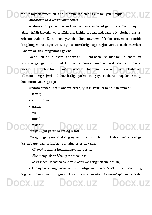 7uchun foydalanuvchi hujjat o‘lchamini saqlab olish imkoniyati mavjud.
Andozalar va o‘lcham andozalari
Andozalar   hujjat   uchun   andoza   va   qayta   ishlanadigan   elementlarni   taqdim
etadi. Sifatli tasvirlar va grafiklardan tashkil topgan andozalarni Photoshop dasturi
ichidan   Adobe   Stock   dan   yuklab   olish   mumkin.   Ushbu   andozalar   asosida
belgilangan   xususiyat   va   dizayn   elementlariga   ega   hujjat   yaratib   olish   mumkin.
Andozalar  .psd  kengaytmasiga ega.
Bo‘sh   hujjat   o‘lcham   andozalari   -   oldindan   belgilangan   o‘lcham   va
xususiyatga ega bo‘sh hujjat. O‘lcham  andozalari ma’lum qurilmalar  uchun hujjat
yaratishni   osonlashtiradi.   Bo‘sh   hujjat   o‘lcham   andozasi   oldindan   belgilangan
o‘lcham,   rang   rejimi,   o‘lchov   birligi,   yo‘nalishi,   joylashishi   va   nuqtalar   zichligi
kabi xususiyatlariga ega.
Andozalar va o‘lcham andozalarni quyidagi guruhlarga bo‘lish mumkin:
- tasvir;
- chop etiluvchi;
- grafik;
- veb;
- mobil;
- video.
Yangi hujjat yaratish dialog oynasi
Yangi   hujjat   yaratish   dialog   oynasini   ochish   uchun   Photoshop   dasturini   ishga
tushirib   quyidagilardan   birini   amalga   oshirish   kerak :
- Ctrl+N  tugmalar kombinatsiyasini bosish;
- File  menyusidan  New  qatorini tanlash;
- Start  ishchi sohasida  New  yoki  Start New  tugmalarini bosish;
- Ochiq   hujjatning   sarlavha   qismi   ustiga   sichqon   ko‘rsatkichini   joylab   o‘ng
tugmasini bosish va ochilgan kontekst menyusidan  New Document  qatorini tanlash: 