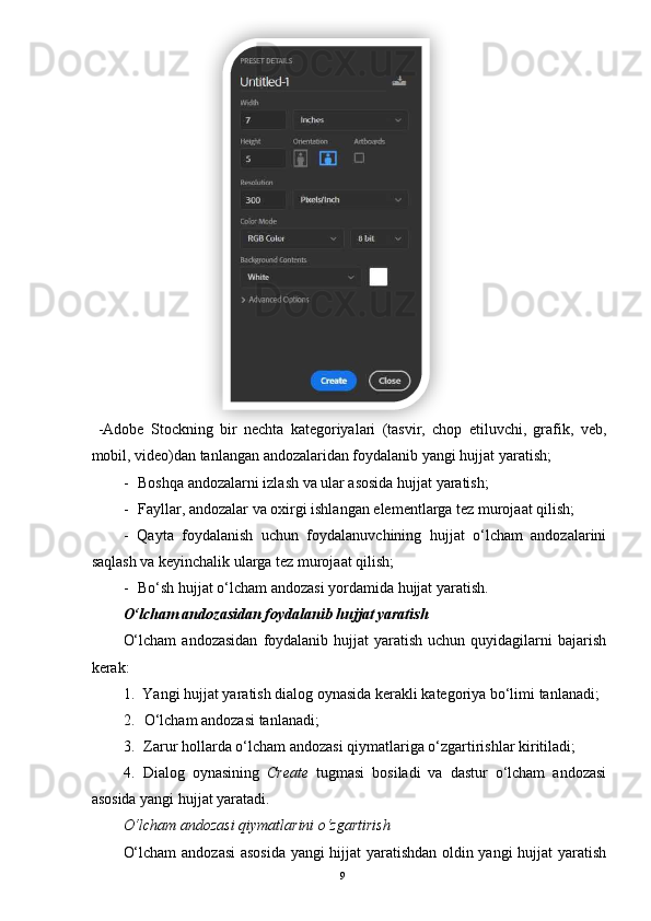 9       
 
  -Adobe   Stockning   bir   nechta   kategoriyalari   (tasvir,   chop   etiluvchi,   grafik,   veb,
mobil, video)dan tanlangan andozalaridan foydalanib yangi hujjat yaratish;
- Boshqa andozalarni izlash va ular asosida hujjat yaratish;
- Fayllar, andozalar va oxirgi ishlangan elementlarga tez murojaat qilish;
- Qayta   foydalanish   uchun   foydalanuvchining   hujjat   o‘lcham   andozalarini
saqlash va keyinchalik ularga tez murojaat qilish;
- Bo‘sh hujjat o‘lcham andozasi yordamida hujjat yaratish.
O‘lcham andozasidan foydalanib hujjat yaratish
O‘lcham  andozasidan   foydalanib  hujjat  yaratish  uchun  quyidagilarni   bajarish
kerak:
1. Yangi hujjat yaratish dialog oynasida kerakli kategoriya bo‘limi tanlanadi;
2. O‘lcham andozasi tanlanadi;
3. Zarur hollarda o‘lcham andozasi qiymatlariga o‘zgartirishlar kiritiladi;
4. Dialog   oynasining   Create   tugmasi   bosiladi   va   dastur   o‘lcham   andozasi
asosida yangi hujjat yaratadi.
O‘lcham andozasi qiymatlarini o‘zgartirish
O‘lcham  andozasi  asosida yangi hijjat yaratishdan oldin yangi hujjat yaratish  