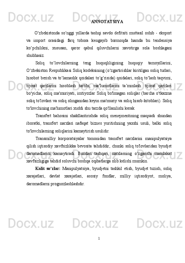 ANNOTATSIYA
O‘zbekistonda   so‘nggi   yillarda  tashqi   savdo   defitsiti   muttasil   oshib   -   eksport
va   import   orasidagi   farq   tobora   kengayib   bormoqda   hamda   bu   tendensiya
ko‘pchilikni,   xususan,   qaror   qabul   qiluvchilarni   xavotirga   sola   boshlagani
shubhasiz.  
Soliq   to lovchilarning   teng   huquqliligining   huquqiy   tamoyillarini,ʻ
O zbekiston Respublikasi Soliq kodeksining (o zgartirishlar kiritilgan soliq turlari,	
ʻ ʻ
hisobot berish va to lamaslik qoidalari to g risida) qoidalari, soliq to lash taqvimi,	
ʻ ʻ ʻ ʻ
tijorat   qarzlarini   hisoblash   tartibi,   ma lumotlarini   ta minlash.   tijorat   qarzlari	
ʼ ʼ
bo'yicha,   soliq   ma'muriyati,   imtiyozlar   Soliq   bo'lmagan   soliqlar   (barcha   o'tkazma
soliq to'lovlari va soliq olinganidan keyin ma'muriy va soliq hisob-kitoblari). Soliq
to'lovchining ma'lumotlari xuddi shu tarzda qo'llanilishi kerak.
Transfert   bahosini   shakllantirishda   soliq   menejmentining   maqsadi   shundan
iboratki,   transfert   narxlari   nafaqat   biznes   yuritishning   yaxshi   usuli,   balki   soliq
to'lovchilarning soliqlarini kamaytirish usulidir.
Transmilliy   korporatsiyalar   tomonidan   transfert   narxlarini   manipulyatsiya
qilish   iqtisodiy   xavfsizlikka   bevosita   tahdiddir,   chunki   soliq   to'lovlaridan   byudjet
daromadlarini   kamaytiradi.   Bundan   tashqari,   narxlarning   o‘zgarishi   mamlakat
xavfsizligiga tahdid soluvchi boshqa oqibatlarga olib kelishi mumkin.
Kalit   so‘zlar:   Manipulyatsiya,   byudjetni   tashkil   etish,   byudjet   tuzish,   soliq
xarajatlari,   davlat   xarajatlari,   asosiy   fondlar,   milliy   iqtisodiyot,   moliya,
daromadlarni prognozlashlashdir .
1 