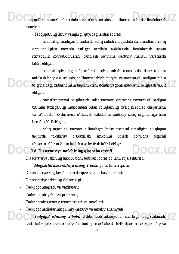 tadqiqotlar   takomillashtirishda     va   o‘quv-uslubiy   qo‘llanma   sifatida   foydalanish
mumkin.
Tadqiqotning ilmiy yangiligi quyidagilardan iborat:
- nazorat qilinadigan bitimlarda soliq solish maqsadida daromadlarni soliq
qonunchiligida   nazarda   tutilgan   tartibda   aniqlashda   foydalanish   uchun
rentabellik   ko‘rsatkichlarini   baholash   bo‘yicha   dasturiy   mahsul   yaratilishi
taklif etilgan;
- nazorat   qilinadigan   bitimlarda   soliq   solish   maqsadida   daromadlarni
aniqlash bo‘yicha uslubiy qo‘llanma ishlab chiqish va nazorat qilinadigan bitim
to‘g‘risidagi xabarnomani taqdim etish uchun yagona muddatni belgilash taklif
etilgan;
- transfert   narxni   belgilashda   soliq   nazorati   doirasida   nazorat   qilinadigan
bitimlar   tuzilganligi   munosabati   bilan   soliqlarning   to‘liq   hisoblab   chiqarilishi
va   to‘lanishi   tekshiruvini   o‘tkazish   vakolatini   xududiy   soliq   organlariga   ham
berish taklif etilgan;
- soliq   organlari   nazorat   qilinadigan   bitim   mavjud   ekanligini   aniqlagan
taqdirda   tekshiruv   o‘tkazilishi   imkonini   berish   bo‘yicha   tegishli
o‘zgartirishlarni Soliq kodeksiga kiritish taklif etilgan;
1.6.  Dissertatsiya tarkibining qisqacha tavsifi. 
Dissertatsiya ishining tarkibi   besh   bobdan   iborat   bo‘lishi rejalashtirildi.
Magistrlik dissertatsiyasining 1-bobi,  ya’ni kirish qismi;
Dissertatsiyaning   kirish   qismida   quyidagilar   bayon   etiladi:
- Dissertatsiya   ishining   dolzarbligi;
- Tadqiqot   maqsadi   va   vazifalari;
- Tadqiqot   ob’yekti   va   predmeti;
- Tadqiqotning   asosiy   muammolari   va   savollari;
- Tadqiqot   natijalarining   ilmiy-nazariy   va   amaliy   ahamiyati;
Tadqiqot   ishining   2-bobi.   Ushbu   bob   adabiyotlar   sharhiga   bag‘ishlanadi,
unda   tadqiqot   mavzusi   bo‘yicha   boshqa   manbalarda   keltirilgan   nazariy,   amaliy   va
10 