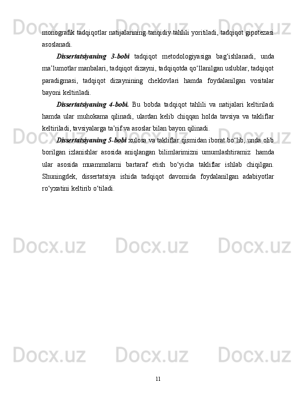 monografik tadqiqotlar natijalarining tanqidiy tahlili yoritiladi, tadqiqot gipotezasi
asoslanadi.
Dissertatsiyaning   3-bobi   tadqiqot   metodologiyasiga   bag‘ishlanadi,   unda
ma’lumotlar manbalari, tadqiqot dizayni, tadqiqotda qo‘llanilgan uslublar, tadqiqot
paradigmasi,   tadqiqot   dizaynining   cheklovlari   hamda   foydalanilgan   vositalar
bayoni   keltiriladi.
Dissertatsiyaning   4-bobi.   Bu   bobda   tadqiqot   tahlili   va   natijalari   keltiriladi
hamda   ular   muhokama   qilinadi,   ulardan   kelib   chiqqan   holda   tavsiya   va   takliflar
keltiriladi,   tavsiyalarga   ta’rif   va   asoslar   bilan bayon   qilinadi.
Dissertatsiyaning 5-bobi   xulosa va takliflar qismidan iborat bo‘lib, unda olib
borilgan   izlanishlar   asosida   aniqlangan   bilimlarimizni   umumlashtiramiz   hamda
ular   asosida   muammolarni   bartaraf   etish   bo‘yicha   takliflar   ishlab   chiqilgan.
Shuningdek,   dissertatsiya   ishida   tadqiqot   davomida   foydalanilgan   adabiyotlar
ro‘yxatini keltirib   o‘tiladi.
11 