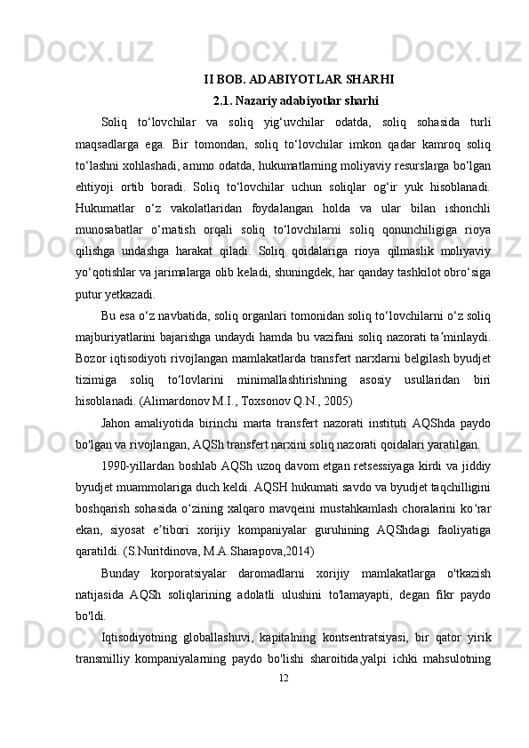 II BOB. ADABIYOTLAR SHARHI
2.1.   Nazariy adabiyotlar sharhi
Soliq   to‘lovchilar   va   soliq   yig‘uvchilar   odatda,   soliq   sohasida   turli
maqsadlarga   ega.   Bir   tomondan,   soliq   to‘lovchilar   imkon   qadar   kamroq   soliq
to‘lashni xohlashadi, ammo odatda, hukumatlarning moliyaviy resurslarga bo‘lgan
ehtiyoji   ortib   boradi.   Soliq   to‘lovchilar   uchun   soliqlar   og‘ir   yuk   hisoblanadi.
Hukumatlar   o‘z   vakolatlaridan   foydalangan   holda   va   ular   bilan   ishonchli
munosabatlar   o‘rnatish   orqali   soliq   to‘lovchilarni   soliq   qonunchiligiga   rioya
qilishga   undashga   harakat   qiladi.   Soliq   qoidalariga   rioya   qilmaslik   moliyaviy
yo‘qotishlar va jarimalarga olib keladi, shuningdek, har qanday tashkilot obro‘siga
putur yetkazadi. 
Bu esa o‘z navbatida, soliq organlari tomonidan soliq to‘lovchilarni o‘z soliq
majburiyatlarini bajarishga undaydi hamda bu vazifani soliq nazorati ta minlaydi.ʼ
Bozor iqtisodiyoti rivojlangan mamlakatlarda transfert narxlarni belgilash byudjet
tizimiga   soliq   to‘lovlarini   minimallashtirishning   asosiy   usullaridan   biri
hisoblanadi.  (Alimardonov M.I., Toxsonov Q.N., 2005)
Jahon   amaliyotida   birinchi   marta   transfert   nazorati   instituti   AQShda   paydo
bo'lgan va rivojlangan, AQSh transfert narxini soliq nazorati qoidalari yaratilgan.
1990-yillardan boshlab AQSh uzoq davom etgan retsessiyaga  kirdi va jiddiy
byudjet muammolariga duch keldi. AQSH hukumati savdo va byudjet taqchilligini
boshqarish   sohasida   o zining   xalqaro   mavqeini   mustahkamlash   choralarini   ko rar	
ʻ ʻ
ekan,   siyosat   e tibori   xorijiy   kompaniyalar   guruhining   AQShdagi   faoliyatiga	
ʼ
qaratildi. ( S.Nuritdinova, M.A.Sharapova,2014)
Bunday   korporatsiyalar   daromadlarni   xorijiy   mamlakatlarga   o'tkazish
natijasida   AQSh   soliqlarining   adolatli   ulushini   to'lamayapti,   degan   fikr   paydo
bo'ldi.
Iqtisodiyotning   globallashuvi,   kapitalning   kontsentratsiyasi,   bir   qator   yirik
transmilliy   kompaniyalarning   paydo   bo'lishi   sharoitida,yalpi   ichki   mahsulotning
12 