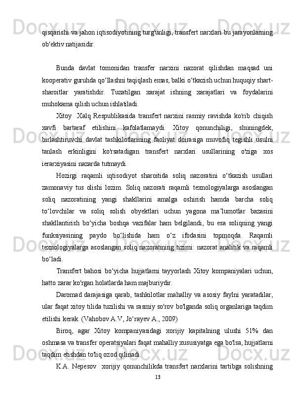 qisqarishi va jahon iqtisodiyotining turg'unligi, transfert narxlari bu jarayonlarning
ob'ektiv natijasidir.
Bunda   davlat   tomonidan   transfer   narxini   nazorat   qilishdan   maqsad   uni
kooperativ guruhda qo‘llashni taqiqlash emas, balki o‘tkazish uchun huquqiy shart-
sharoitlar   yaratishdir.   Tuzatilgan   xarajat   ishning   xarajatlari   va   foydalarini
muhokama qilish uchun ishlatiladi.
Xitoy     Xalq   Respublikasida   transfert   narxini   rasmiy   ravishda   ko'rib   chiqish
xavfi   bartaraf   etilishini   kafolatlamaydi.   Xitoy   qonunchiligi,   shuningdek,
birlashtiruvchi   davlat   tashkilotlarining   faoliyat   doirasiga   muvofiq   tegishli   usulni
tanlash   erkinligini   ko'rsatadigan   transfert   narxlari   usullarining   o'ziga   xos
ierarxiyasini nazarda tutmaydi. 
Hozirgi   raqamli   iqtisodiyot   sharoitida   soliq   nazoratini   o‘tkazish   usullari
zamonaviy   tus   olishi   lozim.   Soliq   nazorati   raqamli   texnologiyalarga   asoslangan
soliq   nazoratining   yangi   shakllarini   amalga   oshirish   hamda   barcha   soliq
to‘lovchilar   va   soliq   solish   obyektlari   uchun   yagona   ma lumotlar   bazasiniʼ
shakllantirish   bo‘yicha   boshqa   vazifalar   ham   belgilandi,   bu   esa   soliqning   yangi
funksiyasining   paydo   bo‘lishida   ham   o‘z   ifodasini   topmoqda.   Raqamli
texnologiyalarga asoslangan  soliq nazoratining tizimi:  nazorat  analitik va raqamli
bo‘ladi.
Transfert   bahosi   bo‘yicha   hujjatlarni   tayyorlash   Xitoy   kompaniyalari   uchun,
hatto zarar ko'rgan holatlarda ham majburiydir. 
Daromad darajasiga  qarab,  tashkilotlar  mahalliy  va asosiy   faylni  yaratadilar,
ular faqat xitoy tilida tuzilishi va rasmiy so'rov bo'lganda soliq organlariga taqdim
etilishi kerak. ( Vahobov A.V, Jo‘rayev A. , 2009)
Biroq,   agar   Xitoy   kompaniyasidagi   xorijiy   kapitalning   ulushi   51%   dan
oshmasa va transfer operatsiyalari faqat mahalliy xususiyatga ega bo'lsa, hujjatlarni
taqdim etishdan to'liq ozod qilinadi.
K.A.   Nepesov     xorijiy   qonunchilikda   transfert   narxlarini   tartibga   solishning
13 