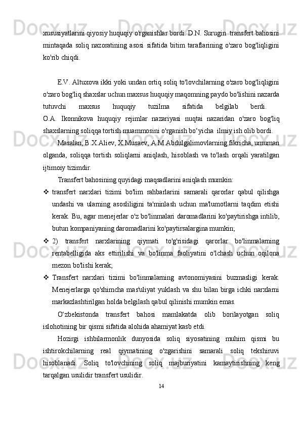 xususiyatlarini qiyosiy huquqiy o'rganishlar bordi. D.N. Surugin  transfert bahosini
mintaqada   soliq   nazoratining   asosi   sifatida   bitim   taraflarining   o'zaro   bog'liqligini
ko'rib chiqdi. 
E.V. Altuxova ikki yoki undan ortiq soliq to'lovchilarning o'zaro bog'liqligini
o'zaro bog'liq shaxslar uchun maxsus huquqiy maqomning paydo bo'lishini nazarda
tutuvchi   maxsus   huquqiy   tuzilma   sifatida   belgilab   berdi.  
O.A.   Ikonnikova   huquqiy   rejimlar   nazariyasi   nuqtai   nazaridan   o'zaro   bog'liq
shaxslarning soliqqa tortish muammosini o'rganish bo‘yicha  ilmiy ish olib bordi.
Masalan, B.X.Aliev, X.Musaev, A.M.Abdulgalimovlarning fikricha, umuman
olganda,   soliqqa   tortish   soliqlarni   aniqlash,   hisoblash   va   to'lash   orqali   yaratilgan
ijtimoiy tizimdir.
Transfert bahosining quyidagi maqsadlarini aniqlash mumkin:
 transfert   narxlari   tizimi   bo'lim   rahbarlarini   samarali   qarorlar   qabul   qilishga
undashi   va   ularning   asosliligini   ta'minlash   uchun   ma'lumotlarni   taqdim   etishi
kerak. Bu, agar menejerlar o'z bo'linmalari daromadlarini ko'paytirishga intilib,
butun kompaniyaning daromadlarini ko'paytirsalargina mumkin;
 2)   transfert   narxlarining   qiymati   to'g'risidagi   qarorlar   bo'linmalarning
rentabelligida   aks   ettirilishi   va   bo'linma   faoliyatini   o'lchash   uchun   oqilona
mezon bo'lishi kerak;
 Transfert   narxlari   tizimi   bo'linmalarning   avtonomiyasini   buzmasligi   kerak.
Menejerlarga qo'shimcha  mas'uliyat  yuklash va shu bilan birga ichki narxlarni
markazlashtirilgan holda belgilash qabul qilinishi mumkin emas.
O‘zbekistonda   transfert   bahosi   mamlakatda   olib   borilayotgan   soliq
islohotining bir qismi sifatida alohida ahamiyat kasb etdi.
Hozirgi   ishbilarmonlik   dunyosida   soliq   siyosatining   muhim   qismi   bu
ishtirokchilarning   real   qiymatining   o'zgarishini   samarali   soliq   tekshiruvi
hisoblanadi.   Soliq   to'lovchining   soliq   majburiyatini   kamaytirishning   keng
tarqalgan usulidir transfert usulidir.
14