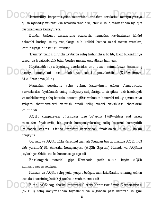 Transmilliy   korporatsiyalar   tomonidan   transfert   narxlarini   manipulyatsiya
qilish   iqtisodiy   xavfsizlikka   bevosita   tahdiddir,   chunki   soliq   to'lovlaridan   byudjet
daromadlarini kamaytiradi. 
Bundan   tashqari,   narxlarning   o'zgarishi   mamlakat   xavfsizligiga   tahdid
soluvchi   boshqa   salbiy   natijalarga   olib   kelishi   hamda   misol   uchun   masalan,
korrupsiyaga olib kelishi mumkin.
Transfert bahosi birinchi navbatda soliq tushunchasi bo'lib, lekin buxgalteriya
hisobi va tavakkalchilik bilan bog'liq muhim oqibatlarga ham ega. 
Kapitalistik   iqtisodiyotning   asoslaridan   biri -   bozor   tizimi,   bozor   tizimining
asosiy   tamoyillari   esa   talab   va   taklif   qonunlaridir.   ( S.Nuritdinova,
M.A.Sharapova ,2014)
Mamlakat   guruhning   soliq   yukini   kamaytirish   uchun   o‘zgaruvchan
stavkalardan foydalanish uning moliyaviy natijalariga ta’sir qiladi, deb hisoblaydi
va tashkilotning soliq bazasini nazorat qilish imkonini beruvchi milliy qonunlar va
xalqaro   shartnomalarni   yaratish   orqali   soliq   yukini   yaxshilash   choralarini
ko‘rmoqda.
AQSH   kompaniyasi   o rtasidagi   nizo   bo yicha   1969-yildagi   sud   qaroriʻ ʻ
misolidan   foydalanib,   bir   guruh   kompaniyalarning   soliq   bazasini   kamaytirib
ko rsatish   vositasi   sifatida   transfert   narxlaridan   foydalanish   misolini   ko rib	
ʻ ʻ
chiqaylik. 
Gipsum  va AQSh Ichki  daromad xizmati (bundan buyon matnda AQSh IRS
deb   yuritiladi)30.   Amerika   kompaniyasi   (AQSh   Gipsum)   Kanada   va   AQShda
joylashgan ikkita sho'ba korxonasiga ega edi. 
Boshlang'ich   material,   gips   Kanadada   qazib   olinib,   keyin   AQSh
kompaniyasiga sotilgan. 
Kanada   va   AQSh   soliq   yuki   yuqori   bo'lgan   mamlakatlardir,   shuning   uchun
transfert narxining kattaligi unchalik muhim emas edi. 
Biroq, AQShdagi  sho''ba korxonasi  G'arbiy Yarimshar  Savdo Korporatsiyasi
(WHTC)   soliq   imtiyozlaridan   foydalandi   va   AQShdan   past   daromad   solig'ini
15 