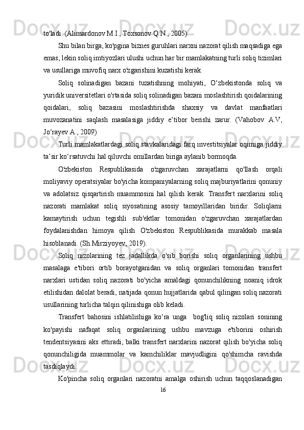 to'ladi.  (Alimardonov M.I., Toxsonov Q.N., 2005)
Shu bilan birga, ko'pgina biznes guruhlari narxni nazorat qilish maqsadiga ega
emas, lekin soliq imtiyozlari ulushi uchun har bir mamlakatning turli soliq tizimlari
va usullariga muvofiq narx o'zgarishini kuzatishi kerak.
Soliq   solinadigan   bazani   tuzatishning   mohiyati,   O‘zbekistonda   soliq   va
yuridik universitetlari o'rtasida soliq solinadigan bazani moslashtirish qoidalarining
qoidalari,   soliq   bazasini   moslashtirishda   shaxsiy   va   davlat   manfaatlari
muvozanatini   saqlash   masalasiga   jiddiy   e’tibor   berishi   zarur.   ( Vahobov   A.V,
Jo‘rayev A., 2009)
Turli mamlakatlardagi soliq stavkalaridagi farq investitsiyalar oqimiga jiddiy
ta’sir ko‘rsatuvchi hal qiluvchi omillardan biriga aylanib bormoqda.
O'zbekiston   Respublikasida   o'zgaruvchan   xarajatlarni   qo'llash   orqali
moliyaviy operatsiyalar bo'yicha kompaniyalarning soliq majburiyatlarini qonuniy
va   adolatsiz   qisqartirish   muammosini   hal   qilish   kerak.   Transfer t   narxlarini   soliq
nazorati   mamlakat   soliq   siyosatining   asosiy   tamoyillaridan   biridir.   Soliqlarni
kamaytirish   uchun   tegishli   sub'ektlar   tomonidan   o'zgaruvchan   xarajatlardan
foydalanishdan   himoya   qilish   O'zbekiston   Respublikasida   murakkab   masala
hisoblanadi.  (Sh.Mirziyoyev, 20 19 ).
Soliq   nizolarining   tez   jadallikda   o'sib   borishi   soliq   organlarining   ushbu
masalaga   e'tibori   ortib   borayotganidan   va   soliq   organlari   tomonidan   transfert
narxlari   ustidan   soliq   nazorati   bo'yicha   amaldagi   qonunchilikning   noaniq   idrok
etilishidan dalolat beradi, natijada qonun hujjatlarida qabul qilingan soliq nazorati
usullarining turlicha talqin qilinishiga olib keladi. 
Transfert   bahosini   ishlatilishiga   ko‘ra   unga     bog'liq   soliq   nizolari   sonining
ko'payishi   nafaqat   soliq   organlarining   ushbu   mavzuga   e'tiborini   oshirish
tendentsiyasini   aks   ettiradi,   balki   transfert   narxlarini   nazorat   qilish   bo'yicha   soliq
qonunchiligida   muammolar   va   kamchiliklar   mavjudligini   qo'shimcha   ravishda
tasdiqlaydi.
Ko'pincha   soliq   organlari   nazoratni   amalga   oshirish   uchun   taqqoslanadigan
16 