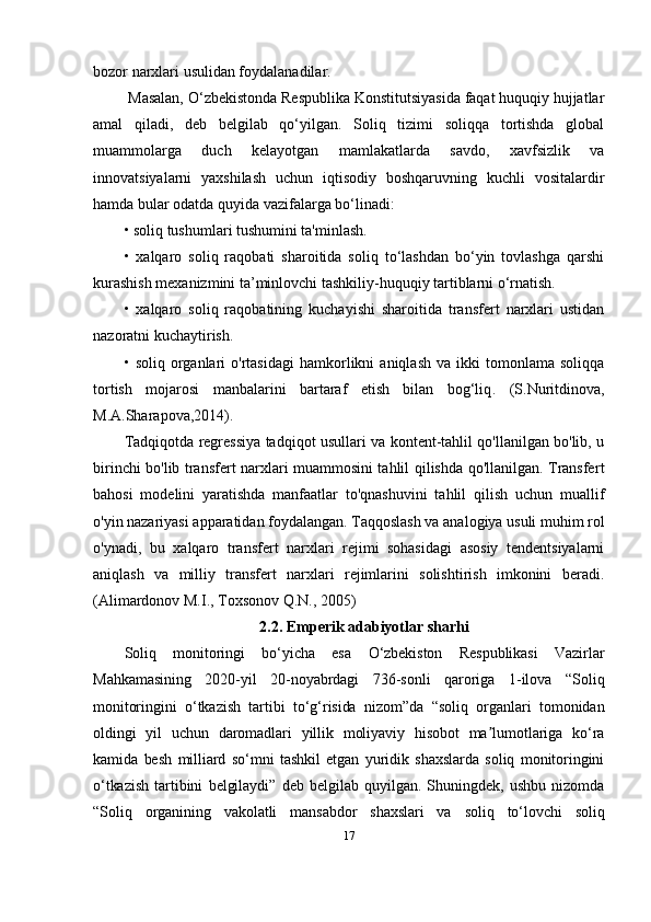 bozor narxlari usulidan foydalanadilar.
 Masalan, O‘zbekistonda Respublika Konstitutsiyasida faqat huquqiy hujjatlar
amal   qiladi,   deb   belgilab   qo‘yilgan.   Soliq   tizimi   soliqqa   tortishda   global
muammolarga   duch   kelayotgan   mamlakatlarda   savdo,   xavfsizlik   va
innovatsiyalarni   yaxshilash   uchun   iqtisodiy   boshqaruvning   kuchli   vositalardir
hamda bular odatda quyida vazifalarga bo‘linadi:
• soliq tushumlari tushumini ta'minlash.
•   xalqaro   soliq   raqobati   sharoitida   soliq   to‘lashdan   bo‘yin   tovlashga   qarshi
kurashish mexanizmini ta’minlovchi tashkiliy-huquqiy tartiblarni o‘rnatish.
•   xalqaro   soliq   raqobatining   kuchayishi   sharoitida   transfert   narxlari   ustidan
nazoratni kuchaytirish.
•   s oliq  organlari   o'rtasidagi   hamkorlikni   aniqlash   va   ikki   tomonlama  soliqqa
tortish   mojarosi   manbalarini   bartaraf   etish   bilan   bog‘liq .   ( S.Nuritdinova,
M.A.Sharapova,2014).
Tadqiqotda regressiya tadqiqot usullari va kontent-tahlil qo'llanilgan bo'lib, u
birinchi bo'lib transfert narxlari muammosini tahlil qilishda qo'llanilgan. Transfer t
bahosi   modelini   yaratishda   manfaatlar   to'qnashuvini   tahlil   qilish   uchun   muallif
o'yin nazariyasi apparatidan foydalangan. Taqqoslash va analogiya usuli muhim rol
o'ynadi,   bu   xalqaro   transfert   narxlari   rejimi   sohasidagi   asosiy   tendentsiyalarni
aniqlash   va   milliy   transfert   narxlari   rejimlarini   solishtirish   imkonini   beradi.
(Alimardonov M.I., Toxsonov Q.N., 2005)
2.2.  Emperik adabiyotlar sharhi
Soliq   monitoringi   bo‘yicha   esa   O‘zbekiston   Respublikasi   Vazirlar
Mahkamasining   2020-yil   20-noyabrdagi   736-sonli   qaroriga   1-ilova   “Soliq
monitoringini   o‘tkazish   tartibi   to‘g‘risida   nizom”da   “soliq   organlari   tomonidan
oldingi   yil   uchun   daromadlari   yillik   moliyaviy   hisobot   ma lumotlariga   ko‘raʼ
kamida   besh   milliard   so‘mni   tashkil   etgan   yuridik   shaxslarda   soliq   monitoringini
o‘tkazish   tartibini   belgilaydi”   deb   belgilab   quyilgan.   Shuningdek,   ushbu   nizomda
“Soliq   organining   vakolatli   mansabdor   shaxslari   va   soliq   to‘lovchi   soliq
17 