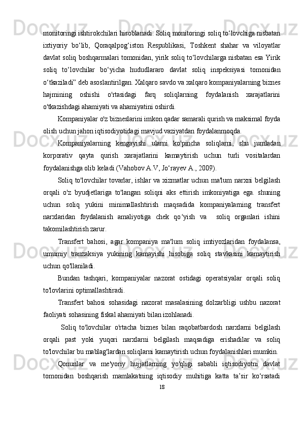 monitoringi ishtirokchilari hisoblanadi. Soliq monitoringi soliq to‘lovchiga nisbatan
ixtiyoriy   bo‘lib,   Qoraqalpog‘iston   Respublikasi,   Toshkent   shahar   va   viloyatlar
davlat soliq boshqarmalari tomonidan, yirik soliq to‘lovchilarga nisbatan esa Yirik
soliq   to‘lovchilar   bo‘yicha   hududlararo   davlat   soliq   inspeksiyasi   tomonidan
o‘tkaziladi” deb asoslantirilgan. Xalqaro savdo va xalqaro kompaniyalarning biznes
hajmining   oshishi   o'rtasidagi   farq   soliqlarning   foydalanish   xarajatlarini
o'tkazishdagi ahamiyati va ahamiyatini oshirdi.
Kompaniyalar o'z bizneslarini imkon qadar samarali qurish va maksimal foyda
olish uchun jahon iqtisodiyotidagi mavjud vaziyatdan foydalanmoqda.
Kompaniyalarning   kengayishi   ularni   ko'pincha   soliqlarni,   shu   jumladan
korporativ   qayta   qurish   xarajatlarini   kamaytirish   uchun   turli   vositalardan
foydalanishga olib keladi  ( Vahobov A.V, Jo‘rayev A., 2009).
Soliq to'lovchilar tovarlar, ishlar va xizmatlar  uchun ma'lum narxni  belgilash
orqali   o'z   byudjetlariga   to'langan   soliqni   aks   ettirish   imkoniyatiga   ega.   shuning
uchun   soliq   yukini   minimallashtirish   maqsadida   kompaniyalarning   transfert
narxlaridan   foydalanish   amaliyotiga   chek   qo yish   va     soliq   organlari   ishiniʻ
takomilashtirish zarur.
Transfert   bahosi,   agar   kompaniya   ma'lum   soliq   imtiyozlaridan   foydalansa,
umumiy   tranzaksiya   yukining   kamayishi   hisobiga   soliq   stavkasini   kamaytirish
uchun qo'llaniladi.
Bundan   tashqari,   kompaniyalar   nazorat   ostidagi   operatsiyalar   orqali   soliq
to'lovlarini optimallashtiradi.
Transfer t   bahosi   sohasidagi   nazorat   masalasining   dolzarbligi   ushbu   nazorat
faoliyati sohasining fiskal ahamiyati bilan izohlanadi.
  Soliq   to'lovchilar   o'rtacha   biznes   bilan   raqobatbardosh   narxlarni   belgilash
orqali   past   yoki   yuqori   narxlarni   belgilash   maqsadiga   erishadilar   va   soliq
to'lovchilar bu mablag'lardan soliqlarni kamaytirish uchun foydalanishlari mumkin.
Qonunlar   va   me'yoriy   hujjatlarning   yo'qligi   sababli   iqtisodiyotni   davlat
tomonidan   boshqarish   mamlakatning   iqtisodiy   muhitiga   katta   ta’sir   ko‘rsatadi
18