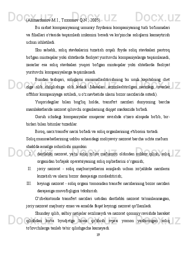 (Alimardonov M.I., Toxsonov Q.N., 2005).
Bu nisbat kompaniyaning umumiy foydasini kompaniyaning turli bo'linmalari
va filiallari o'rtasida taqsimlash imkonini beradi va ko'pincha soliqlarni kamaytirish
uchun ishlatiladi.
Shu   sababli,   soliq   stavkalarini   tuzatish   orqali   foyda   soliq   stavkalari   pastroq
bo'lgan mintaqalar yoki shtatlarda faoliyat yurituvchi kompaniyalarga taqsimlanadi,
zararlar   esa   soliq   stavkalari   yuqori   bo'lgan   mintaqalar   yoki   shtatlarda   faoliyat
yurituvchi kompaniyalarga taqsimlanadi.
Bundan   tashqari,   soliqlarni   minimallashtirishning   bu   usuli   kapitalning   chet
elga   olib   chiqilishiga   olib   keladi.   Masalan:   arzonlashtirilgan   narxdagi   tovarlar
offshor kompaniyaga sotiladi, u o'z navbatida ularni bozor narxlarida sotadi).
Yuqoridagilar   bilan   bog'liq   holda,   transfer t   narxlari   dunyoning   barcha
mamlakatlarida nazorat qiluvchi organlarning diqqat markazida bo'ladi.
Guruh   ichidagi   kompaniyalar   muqarrar   ravishda   o'zaro   aloqada   bo'lib,   bir-
birlari bilan bitimlar tuzadilar. 
Biroq, narx transfer narxi bo'ladi va soliq organlarining e'tiborini tortadi.
Soliq munosabatlarining ushbu sohasidagi moliyaviy nazorat barcha uchta ma'lum 
shaklda amalga oshirilishi mumkin:
I. dastlabki   nazorat,   ya'ni   soliq   to'lov   ma'lumoti   oldindan   oshkor   qilish,   soliq
organidan bo'lajak operatsiyaning soliq oqibatlarini o‘rganish;
II. joriy   nazorat   -   soliq   majburiyatlarini   aniqlash   uchun   xo'jalikda   narxlarni
kuzatish va ularni bozor darajasiga moslashtirish;
III. keyingi nazorat - soliq organi tomonidan transfer narxlarining bozor narxlari
darajasiga muvofiqligini tekshirish.
O‘zbekistonda   transfert   narxlari   ustidan   dastlabki   nazorat   ta'minlanmagan,
joriy nazorat majburiy emas va amalda faqat keyingi nazorat qo'llaniladi.
Shunday qilib, salbiy natijalar sezilmaydi va nazorat qonuniy ravishda harakat
qilishdan   ko'ra   byudjetga   hissa   qo'shish   rejasi   yomon   yashiringan   soliq
to'lovchilarga tanlab ta'sir qilishgacha kamayadi.
19 