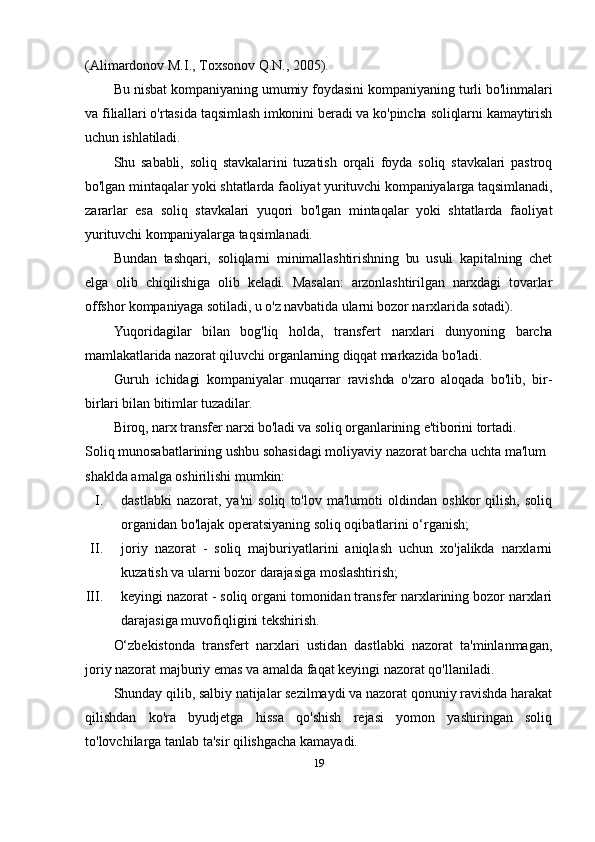 (Alimardonov M.I., Toxsonov Q.N., 2005).
Bu nisbat kompaniyaning umumiy foydasini kompaniyaning turli bo'linmalari
va filiallari o'rtasida taqsimlash imkonini beradi va ko'pincha soliqlarni kamaytirish
uchun ishlatiladi.
Shu   sababli,   soliq   stavkalarini   tuzatish   orqali   foyda   soliq   stavkalari   pastroq
bo'lgan mintaqalar yoki shtatlarda faoliyat yurituvchi kompaniyalarga taqsimlanadi,
zararlar   esa   soliq   stavkalari   yuqori   bo'lgan   mintaqalar   yoki   shtatlarda   faoliyat
yurituvchi kompaniyalarga taqsimlanadi.
Bundan   tashqari,   soliqlarni   minimallashtirishning   bu   usuli   kapitalning   chet
elga   olib   chiqilishiga   olib   keladi.   Masalan:   arzonlashtirilgan   narxdagi   tovarlar
offshor kompaniyaga sotiladi, u o'z navbatida ularni bozor narxlarida sotadi).
Yuqoridagilar   bilan   bog'liq   holda,   transfer t   narxlari   dunyoning   barcha
mamlakatlarida nazorat qiluvchi organlarning diqqat markazida bo'ladi.
Guruh   ichidagi   kompaniyalar   muqarrar   ravishda   o'zaro   aloqada   bo'lib,   bir-
birlari bilan bitimlar tuzadilar. 
Biroq, narx transfer narxi bo'ladi va soliq organlarining e'tiborini tortadi.
Soliq munosabatlarining ushbu sohasidagi moliyaviy nazorat barcha uchta ma'lum 
shaklda amalga oshirilishi mumkin:
I. dastlabki   nazorat,   ya'ni   soliq   to'lov   ma'lumoti   oldindan   oshkor   qilish,   soliq
organidan bo'lajak operatsiyaning soliq oqibatlarini o‘rganish;
II. joriy   nazorat   -   soliq   majburiyatlarini   aniqlash   uchun   xo'jalikda   narxlarni
kuzatish va ularni bozor darajasiga moslashtirish;
III. keyingi nazorat - soliq organi tomonidan transfer narxlarining bozor narxlari
darajasiga muvofiqligini tekshirish.
O‘zbekistonda   transfert   narxlari   ustidan   dastlabki   nazorat   ta'minlanmagan,
joriy nazorat majburiy emas va amalda faqat keyingi nazorat qo'llaniladi.
Shunday qilib, salbiy natijalar sezilmaydi va nazorat qonuniy ravishda harakat
qilishdan   ko'ra   byudjetga   hissa   qo'shish   rejasi   yomon   yashiringan   soliq
to'lovchilarga tanlab ta'sir qilishgacha kamayadi.
19
