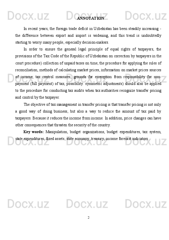 ANNOTATION
In recent years, the foreign trade deficit in Uzbekistan has been steadily increasing -
the   difference   between   export   and   import   is   widening,   and   this   trend   is   undoubtedly
starting to worry many people, especially decision-makers.
In   order   to   ensure   the   general   legal   principle   of   equal   rights   of   taxpayers,   the
provisions of the Tax Code of the Republic of Uzbekistan on correction by taxpayers in the
court procedure) collection of unpaid taxes on time, the procedure for applying the rules of
reconciliation, methods of calculating market prices, information on market prices sources
of   income,   tax   control   measures,   grounds   for   exemption   from   responsibility   for   non-
payment (full payment) of tax, possibility. symmetric adjustments) should also be applied
to the procedure for conducting tax audits when tax authorities recognize transfer  pricing
and control by the taxpayer.
The objective of tax management in transfer pricing is that transfer pricing is not only
a   good   way   of   doing   business,   but   also   a   way   to   reduce   the   amount   of   tax   paid   by
taxpayers. Because it reduces the income from income. In addition, price changes can have
other consequences that threaten the security of the country .
Key   words:   Manipulation,   budget   organizations,   budget   expenditures,   tax   system,
state expenditures, fixed assets, state economy, treasury, income forecast indicators.
2 