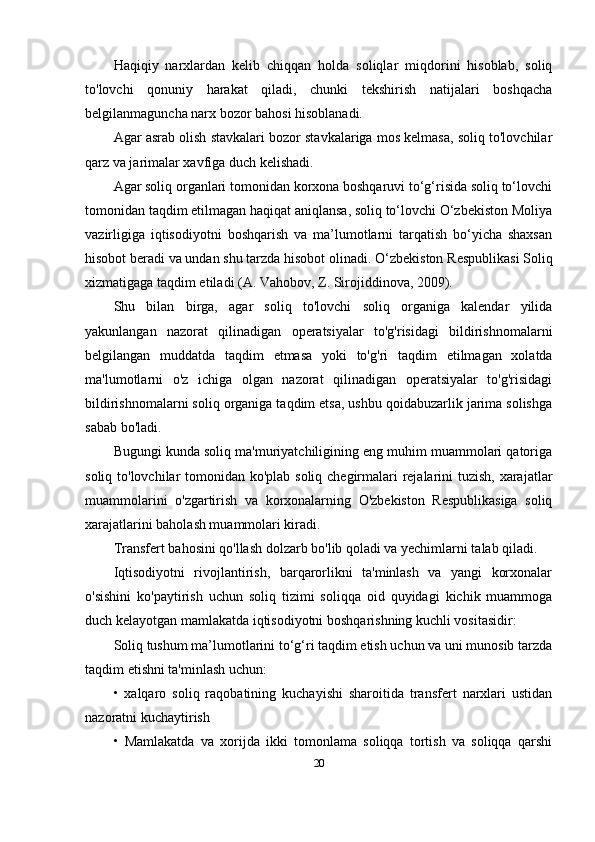 Haqiqiy   narxlardan   kelib   chiqqan   holda   soliqlar   miqdorini   hisoblab,   soliq
to'lovchi   qonuniy   harakat   qiladi,   chunki   tekshirish   natijalari   boshqacha
belgilanmaguncha narx bozor bahosi hisoblanadi.
Agar asrab olish stavkalari bozor stavkalariga mos kelmasa, soliq to'lovchilar
qarz va jarimalar xavfiga duch kelishadi.
Agar soliq organlari tomonidan korxona boshqaruvi to‘g‘risida soliq to‘lovchi
tomonidan taqdim etilmagan haqiqat aniqlansa, soliq to‘lovchi O‘zbekiston Moliya
vazirligiga   iqtisodiyotni   boshqarish   va   ma’lumotlarni   tarqatish   bo‘yicha   shaxsan
hisobot beradi  va undan shu tarzda hisobot  olinadi. O‘zbekiston Respublikasi Soliq
xizmatiga ga taqdim etiladi   ( A.   Vahobov, Z. Sirojiddinova , 2009).
Shu   bilan   birga,   agar   soliq   to'lovchi   soliq   organiga   kalendar   yilida
yakunlangan   nazorat   qilinadigan   operatsiyalar   to'g'risidagi   bildirishnomalarni
belgilangan   muddatda   taqdim   etmasa   yoki   to'g'ri   taqdim   etilmagan   xolatda
ma'lumotlarni   o'z   ichiga   olgan   nazorat   qilinadigan   operatsiyalar   to'g'risidagi
bildirishnomalarni soliq organiga taqdim etsa, ushbu qoidabuzarlik jarima solishga
sabab bo'ladi .
Bugungi kunda soliq ma'muriyatchiligining eng muhim muammolari qatoriga
soliq to'lovchilar tomonidan ko'plab soliq chegirmalari  rejalarini  tuzish, xarajatlar
muammolarini   o'zgartirish   va   korxonalarning   O'zbekiston   Respublikasiga   soliq
xarajatlarini baholash muammolari kiradi. 
T ransfer t  bahosini qo'llash dolzarb bo'lib qoladi va yechimlarni talab qiladi.
Iqtisodiyotni   rivojlantirish,   barqarorlikni   ta'minlash   va   yangi   korxonalar
o'sishini   ko'paytirish   uchun   soliq   tizimi   soliqqa   oid   quyidagi   kichik   muammoga
duch kelayotgan mamlakatda iqtisodiyotni boshqarishning kuchli vositasidir:
Soliq tushum ma’lumotlarini to‘g‘ri taqdim etish uchun va uni munosib tarzda
taqdim etishni ta'minlash uchun:
•   xalqaro   soliq   raqobatining   kuchayishi   sharoitida   transfert   narxlari   ustidan
nazoratni kuchaytirish
•   Mamlakatda   va   xorijda   ikki   tomonlama   soliqqa   tortish   va   soliqqa   qarshi
20 