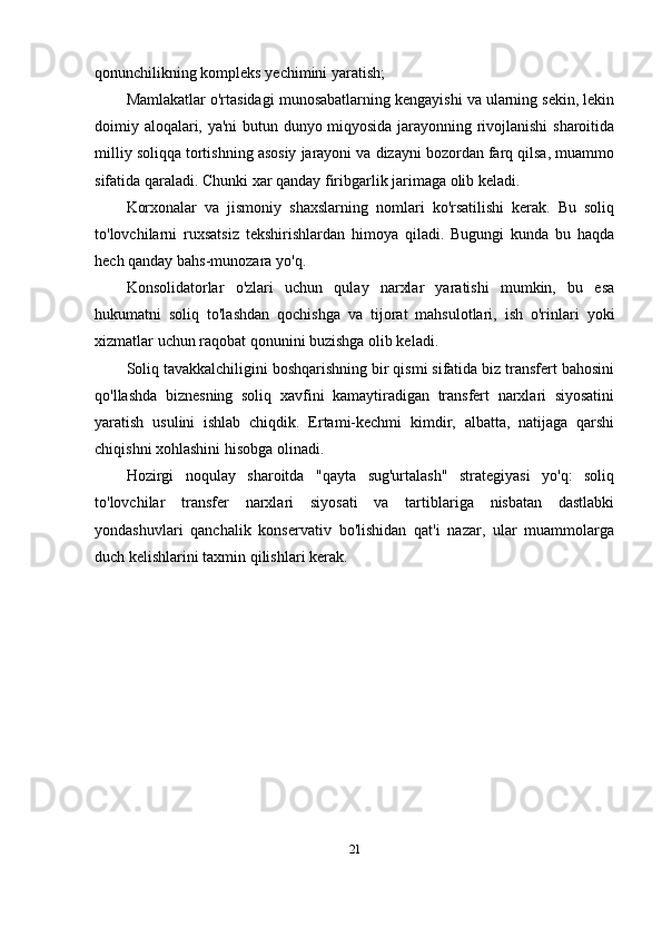 qonunchilikning kompleks yechimini yaratish;
Mamlakatlar o'rtasidagi munosabatlarning kengayishi va ularning sekin, lekin
doimiy aloqalari, ya'ni  butun dunyo miqyosida jarayonning rivojlanishi  sharoitida
milliy soliqqa tortishning asosiy jarayoni va dizayni bozordan farq qilsa, muammo
sifatida qaraladi. Chunki xar qanday firibgarlik jarimaga olib keladi.
Korxonalar   va   jismoniy   shaxslarning   nomlari   ko'rsatilishi   kerak.   Bu   soliq
to'lovchilarni   ruxsatsiz   tekshirishlardan   himoya   qiladi.   Bugungi   kunda   bu   haqda
hech qanday bahs-munozara yo'q.
Konsolidatorlar   o'zlari   uchun   qulay   narxlar   yaratishi   mumkin,   bu   esa
hukumatni   soliq   to'lashdan   qochishga   va   tijorat   mahsulotlari,   ish   o'rinlari   yoki
xizmatlar uchun raqobat qonunini buzishga olib keladi.
Soliq tavakkalchiligini boshqarishning bir qismi sifatida biz transfert bahosini
qo'llashda   biznesning   soliq   xavfini   kamaytiradigan   transfert   narxlari   siyosatini
yaratish   usulini   ishlab   chiqdik.   Ertami-kechmi   kimdir,   albatta,   natijaga   qarshi
chiqishni xohlashini hisobga olinadi.
Hozirgi   noqulay   sharoitda   "qayta   sug'urtalash"   strategiyasi   yo'q:   soliq
to'lovchilar   transfer   narxlari   siyosati   va   tartiblariga   nisbatan   dastlabki
yondashuvlari   qanchalik   konservativ   bo'lishidan   qat'i   nazar,   ular   muammolarga
duch kelishlarini taxmin qilishlari kerak.
21 