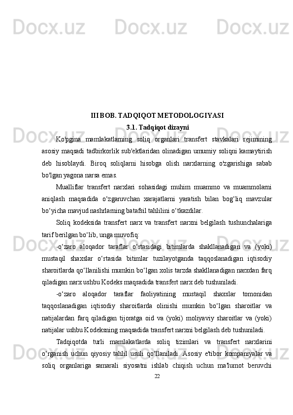 III BOB. TADQIQOT METODOLOGIYASI
 3.1.   Tadqiqot   dizayni
Ko'pgina   mamlakatlarning   soliq   organlari   transfert   stavkalari   rejimining
asosiy maqsadi tadbirkorlik sub'ektlaridan olinadigan umumiy soliqni kamaytirish
deb   hisoblaydi.   Biroq   soliqlarni   hisobga   olish   narxlarning   o'zgarishiga   sabab
bo'lgan yagona narsa emas. 
Mualliflar   transfert   narxlari   sohasidagi   muhim   muammo   va   muammolarni
aniqlash   maqsadida   o‘zgaruvchan   xarajatlarni   yaratish   bilan   bog‘liq   mavzular
bo‘yicha mavjud nashrlarning batafsil tahlilini o‘tkazdilar.
Soliq   kodeksida   transfert   narx   va   transfert   narxni   belgilash   tushunchalariga
tarif berilgan bo‘lib, unga muvofiq:
-o‘zaro   aloqador   taraflar   o‘rtasidagi   bitimlarda   shakllanadigan   va   (yoki)
mustaqil   shaxslar   o‘rtasida   bitimlar   tuzilayotganda   taqqoslanadigan   iqtisodiy
sharoitlarda qo‘llanilishi mumkin bo‘lgan xolis tarzda shakllanadigan narxdan farq
qiladigan narx ushbu Kodeks maqsadida transfert narx deb tushuniladi.
-o‘zaro   aloqador   taraflar   faoliyatining   mustaqil   shaxslar   tomonidan
taqqoslanadigan   iqtisodiy   sharoitlarda   olinishi   mumkin   bo‘lgan   sharoitlar   va
natijalardan   farq   qiladigan   tijoratga   oid   va   (yoki)   moliyaviy   sharoitlar   va   (yoki)
natijalar ushbu Kodeksning maqsadida transfert narxni belgilash deb tushuniladi.
Tadqiqotda   turli   mamlakatlarda   soliq   tizimlari   va   transfert   narxlarini
o‘rganish   uchun   qiyosiy   tahlil   usuli   qo‘llaniladi.   Asosiy   e'tibor   kompaniyalar   va
soliq   organlariga   samarali   siyosatni   ishlab   chiqish   uchun   ma'lumot   beruvchi
22 