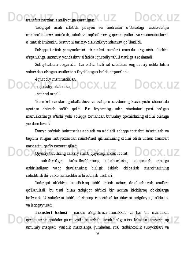 transfert narxlari amaliyotiga qaratilgan.
Tadqiqot   usuli   sifatida   jarayon   va   hodisalar   o rtasidagi   sabab-natijaʻ
munosabatlarini aniqlash, sabab va oqibatlarning qonuniyatlari va munosabatlarini
o rnatish imkonini beruvchi tarixiy-dialektik yondashuv qo llanildi. 	
ʻ ʻ
Soliqqa   tortish   jarayonlarini     transfert   narxlari   asosida   o'rganish   ob'ektni
o'rganishga umumiy yondashuv sifatida iqtisodiy tahlil usuliga asoslanadi. 
Soliq   tushum   o'zgarishi     har   xolda   turli   xil   sabablari   eng   asosiy   uchta   bilim
sohasidan olingan usullardan foydalangan holda o'rganiladi:
- iqtisodiy  matematiklar,
-  iqtisodiy - statistika,
- iqtisod  orqali .
Transfer t   narxlari   globallashuv   va   xalqaro   savdoning   kuchayishi   sharoitida
ayniqsa   dolzarb   bo'lib   qoldi.   Bu   foydaning   soliq   stavkalari   past   bo'lgan
mamlakatlarga o'tishi  yoki  soliqqa tortishdan butunlay qochishning oldini  olishga
yordam beradi. 
Dunyo bo'ylab hukumatlar adolatli va adolatli soliqqa tortishni ta'minlash va
taqdim   etilgan   imtiyozlardan   suiiste'mol   qilinishining   oldini   olish   uchun   transfert
narxlarini qat'iy nazorat qiladi.
Qiyosiy tahlilning zaruriy sharti quyidagilardan iborat:
-   solishtirilgan   ko'rsatkichlarning   solishtirilishi;   taqqoslash   amalga
oshiriladigan   vaqt   davrlarining   birligi;   ishlab   chiqarish   sharoitlarining
solishtirilishi va ko'rsatkichlarni hisoblash usullari. 
Tadqiqot   ob'ektini   batafsilroq   tahlil   qilish   uchun   detallashtirish   usullari
qo'llaniladi,   bu   usul   bilan   tadqiqot   ob'ekti   bir   nechta   kichikroq   ob'ektlarga
bo'linadi.   U   soliqlarni   tahlil   qilishning   individual   tartiblarini   belgilaydi,   to'ldiradi
va kengaytiradi.
Transfert   bahosi   -   narxni   o'zgartirish   murakkab   va   har   bir   mamlakat
qonunlari va qoidalariga muvofiq bajarilishi kerak bo'lgan ish. Mazkur jarayonning
umumiy   maqsadi   yuridik   shaxslarga,   jumladan,   real   tadbirkorlik   subyektlari   va
23 