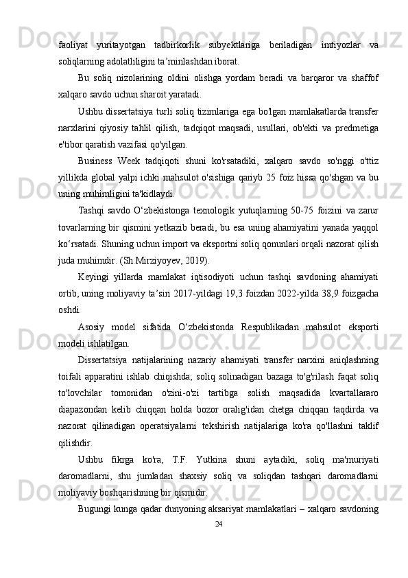 faoliyat   yuritayotgan   tadbirkorlik   subyektlariga   beriladigan   imtiyozlar   va
soliqlarning adolatliligini ta’minlashdan iborat.
Bu   soliq   nizolarining   oldini   olishga   yordam   beradi   va   barqaror   va   shaffof
xalqaro savdo uchun sharoit yaratadi.
Ushbu dissertatsiya turli soliq tizimlariga ega bo'lgan mamlakatlarda transfer
narxlarini   qiyosiy   tahlil   qilish,   tadqiqot   maqsadi,   usullari,   ob'ekti   va   predmetiga
e'tibor qaratish vazifasi qo'yilgan.
Business   Week   tadqiqoti   shuni   ko'rsatadiki,   xalqaro   savdo   so'nggi   o'ttiz
yillikda global  yalpi ichki  mahsulot  o'sishiga qariyb 25 foiz hissa  qo'shgan va bu
uning muhimligini ta'kidlaydi.
Tashqi   savdo   O‘zbekistonga   texnologik   yutuqlarning   50-75   foizini   va   zarur
tovarlarning bir qismini  yetkazib beradi, bu esa uning ahamiyatini yanada yaqqol
ko‘rsatadi. Shuning uchun import va eksportni soliq qonunlari orqali nazorat qilish
juda muhimdir. (Sh.Mirziyoyev, 2019).
Keyingi   yillarda   mamlakat   iqtisodiyoti   uchun   tashqi   savdoning   ahamiyati
ortib, uning moliyaviy ta’siri 2017-yildagi 19,3 foizdan 2022-yilda 38,9 foizgacha
oshdi.
Asosiy   model   sifatida   O‘zbekistonda   Respublika dan   mahsulot   eksporti
modeli ishlatilgan. 
Dissertatsiya   natijalarining   nazariy   ahamiyati   transfer   narxini   aniqlashning
toifali   apparatini   ishlab   chiqishda;   soliq   solinadigan   bazaga   to'g'rilash   faqat   soliq
to'lovchilar   tomonidan   o'zini-o'zi   tartibga   solish   maqsadida   kvartallararo
diapazondan   kelib   chiqqan   holda   bozor   oralig'idan   chetga   chiqqan   taqdirda   va
nazorat   qilinadigan   operatsiyalarni   tekshirish   natijalariga   ko'ra   qo'llashni   taklif
qilishdir.
Ushbu   fikrga   ko'ra,   T.F.   Yutkina   shuni   aytadiki,   soliq   ma'muriyati
daromadlarni,   shu   jumladan   shaxsiy   soliq   va   soliqdan   tashqari   daromadlarni
moliyaviy boshqarishning bir qismidir.
Bugungi kunga qadar dunyoning aksariyat mamlakatlari – xalqaro savdoning
24 