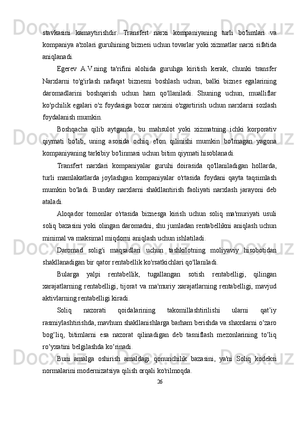 stavkasini   kamaytirishdir.   Transfert   narxi   kompaniyaning   turli   bo'limlari   va
kompaniya a'zolari guruhining biznesi uchun tovarlar yoki xizmatlar narxi sifatida
aniqlanadi. 
Egerev   A.V.ning   ta'rifini   alohida   guruhga   kiritish   kerak,   chunki   transfer
Narxlarni   to'g'irlash   nafaqat   biznesni   boshlash   uchun,   balki   biznes   egalarining
daromadlarini   boshqarish   uchun   ham   qo'llaniladi.   Shuning   uchun,   mualliflar
ko'pchilik egalari  o'z foydasiga  bozor  narxini  o'zgartirish  uchun narxlarni  sozlash
foydalanish mumkin.
Boshqacha   qilib   aytganda,   bu   mahsulot   yoki   xizmatning   ichki   korporativ
qiymati   bo'lib,   uning   asosida   ochiq   e'lon   qilinishi   mumkin   bo'lmagan   yagona
kompaniyaning tarkibiy bo'linmasi uchun bitim qiymati hisoblanadi. 
Transfert   narxlari   kompaniyalar   guruhi   doirasida   qo'llaniladigan   hollarda,
turli   mamlakatlarda   joylashgan   kompaniyalar   o'rtasida   foydani   qayta   taqsimlash
mumkin   bo'ladi.   Bunday   narxlarni   shakllantirish   faoliyati   narxlash   jarayoni   deb
ataladi.
Aloqador   tomonlar   o'rtasida   biznesga   kirish   uchun   soliq   ma'muriyati   usuli
soliq bazasini yoki olingan daromadni, shu jumladan rentabellikni aniqlash uchun
minimal va maksimal miqdorni aniqlash uchun ishlatiladi. 
Daromad   solig'i   maqsadlari   uchun   tashkilotning   moliyaviy   hisobotidan
shakllanadigan bir qator rentabellik ko'rsatkichlari qo'llaniladi.
Bularga   yalpi   rentabellik,   tugallangan   sotish   rentabelligi,   qilingan
xarajatlarning   rentabelligi,   tijorat   va   ma'muriy   xarajatlarning   rentabelligi,   mavjud
aktivlarning rentabelligi kiradi.
Soliq   nazorati   qoidalarining   takomillashtirilishi   ularni   qat’iy
rasmiylashtirishda, mavhum shakllanishlarga barham berishda va shaxslarni o‘zaro
bog‘liq,   bitimlarni   esa   nazorat   qilinadigan   deb   tasniflash   mezonlarining   to‘liq
ro‘yxatini belgilashda ko‘rinadi. 
Buni   amalga   oshirish   amaldagi   qonunchilik   bazasini,   ya'ni   Soliq   kodeksi
normalarini modernizatsiya qilish orqali ko'rilmoqda.
26 