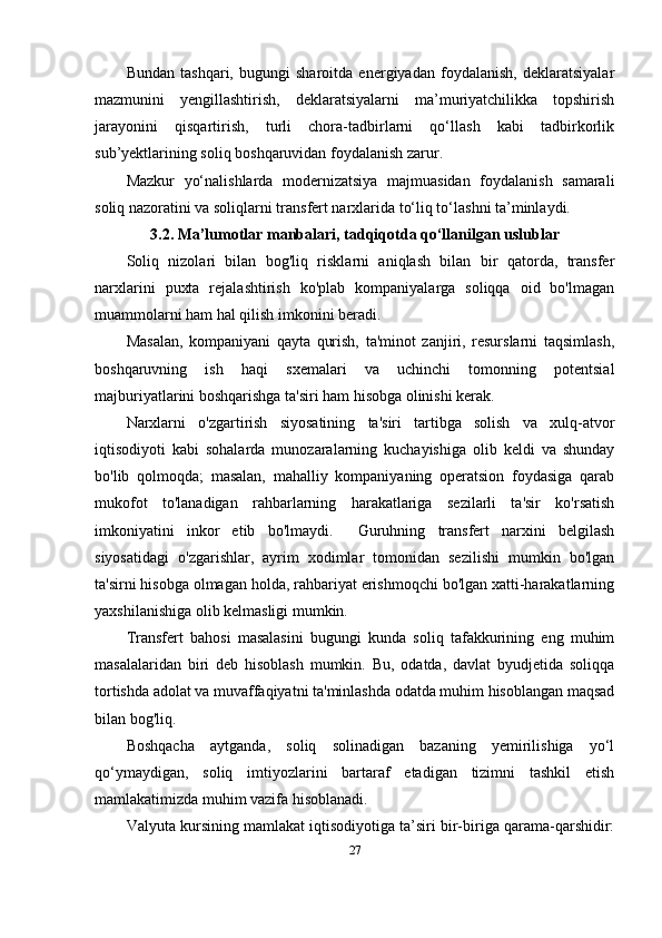 Bundan   tashqari,   bugungi   sharoitda   energiyadan   foydalanish,   deklaratsiyalar
mazmunini   yengillashtirish,   deklaratsiyalarni   ma’muriyatchilikka   topshirish
jarayonini   qisqartirish,   turli   chora-tadbirlarni   qo‘llash   kabi   tadbirkorlik
sub’yektlarining soliq boshqaruvidan foydalanish zarur. 
Mazkur   yo‘nalishlarda   modernizatsiya   majmuasidan   foydalanish   samarali
soliq nazoratini va soliqlarni transfert narxlarida to‘liq to‘lashni ta’minlaydi.
3. 2 .  Ma’lumotlar   manbalari,   tadqiqotda   qo‘llanilgan   uslublar
Soliq   nizolari   bilan   bog'liq   risklarni   aniqlash   bilan   bir   qatorda,   transfer
narxlarini   puxta   rejalashtirish   ko'plab   kompaniyalarga   soliqqa   oid   bo'lmagan
muammolarni ham hal qilish imkonini beradi.
Masalan,   kompaniyani   qayta   qurish,   ta'minot   zanjiri,   resurslarni   taqsimlash,
boshqaruvning   ish   haqi   sxemalari   va   uchinchi   tomonning   potentsial
majburiyatlarini boshqarishga ta'siri ham hisobga olinishi kerak.
Narxlarni   o'zgartirish   siyosatining   ta'siri   tartibga   solish   va   xulq-atvor
iqtisodiyoti   kabi   sohalarda   munozaralarning   kuchayishiga   olib   keldi   va   shunday
bo'lib   qolmoqda;   masalan,   mahalliy   kompaniyaning   operatsion   foydasiga   qarab
mukofot   to'lanadigan   rahbarlarning   harakatlariga   sezilarli   ta'sir   ko'rsatish
imkoniyatini   inkor   etib   bo'lmaydi.     Guruhning   transfert   narxini   belgilash
siyosatidagi   o'zgarishlar,   ayrim   xodimlar   tomonidan   sezilishi   mumkin   bo'lgan
ta'sirni hisobga olmagan holda, rahbariyat erishmoqchi bo'lgan xatti-harakatlarning
yaxshilanishiga olib kelmasligi mumkin.
Transfer t   bahosi   masalasini   bugungi   kunda   soliq   tafakkurining   eng   muhim
masalalaridan   biri   deb   hisoblash   mumkin.   Bu,   odatda,   davlat   byudjetida   soliqqa
tortishda adolat va muvaffaqiyatni ta'minlashda odatda muhim hisoblangan maqsad
bilan bog'liq.
Boshqacha   aytganda,   soliq   solinadigan   bazaning   yemirilishiga   yo‘l
qo‘ymaydigan,   soliq   imtiyozlarini   bartaraf   etadigan   tizimni   tashkil   etish
mamlakatimizda muhim vazifa hisoblanadi.
Valyuta kursining mamlakat iqtisodiyotiga ta’siri bir-biriga qarama-qarshidir:
27 