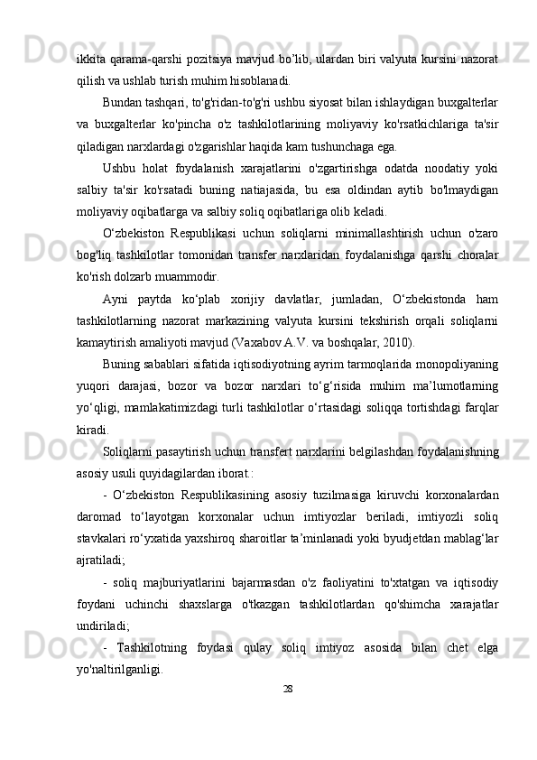 ikkita qarama-qarshi  pozitsiya  mavjud bo’lib, ulardan biri valyuta kursini  nazorat
qilish va ushlab turish muhim hisoblanadi.
Bundan tashqari, to'g'ridan-to'g'ri ushbu siyosat bilan ishlaydigan buxgalterlar
va   buxgalterlar   ko'pincha   o'z   tashkilotlarining   moliyaviy   ko'rsatkichlariga   ta'sir
qiladigan narxlardagi o'zgarishlar haqida kam tushunchaga ega. 
Ushbu   holat   foydalanish   xarajatlarini   o'zgartirishga   odatda   noodatiy   yoki
salbiy   ta'sir   ko'rsatadi   buning   natiajasida,   bu   esa   oldindan   aytib   bo'lmaydigan
moliyaviy oqibatlarga va salbiy soliq oqibatlariga olib keladi.
O‘zbekiston   Respublikasi   uchun   soliqlarni   minimallashtirish   uchun   o'zaro
bog'liq   tashkilotlar   tomonidan   transfer   narxlaridan   foydalanishga   qarshi   choralar
ko'rish dolzarb muammodir.
Ayni   paytda   ko‘plab   xorijiy   davlatlar,   jumladan,   O‘zbekistonda   ham
tashkilotlarning   nazorat   markazining   valyuta   kursini   tekshirish   orqali   soliqlarni
kamaytirish amaliyoti mavjud  ( Vaxabov A.V. va boshq alar, 2010).
Buning sabablari sifatida iqtisodiyotning ayrim tarmoqlarida monopoliyaning
yuqori   darajasi,   bozor   va   bozor   narxlari   to‘g‘risida   muhim   ma’lumotlarning
yo‘qligi, mamlakatimizdagi turli tashkilotlar o‘rtasidagi soliqqa tortishdagi farqlar
kiradi.  
Soliqlarni pasaytirish uchun transfer t   narxlarini belgilashdan foydalanishning
asosiy usuli quyidagilardan iborat.:
-   O‘zbekiston   Respublikasining   asosiy   tuzilmasiga   kiruvchi   korxonalardan
daromad   to‘layotgan   korxonalar   uchun   imtiyozlar   beriladi,   imtiyozli   soliq
stavkalari ro‘yxatida yaxshiroq sharoitlar ta’minlanadi yoki byudjetdan mablag‘lar
ajratiladi;
-   soliq   majburiyatlarini   bajarmasdan   o'z   faoliyatini   to'xtatgan   va   iqtisodiy
foydani   uchinchi   shaxslarga   o'tkazgan   tashkilotlardan   qo'shimcha   xarajatlar
undiriladi;
-   Tashkilotning   foydasi   qulay   soliq   imtiyoz   asosida   bilan   chet   elga
yo'naltirilgan ligi .
28 