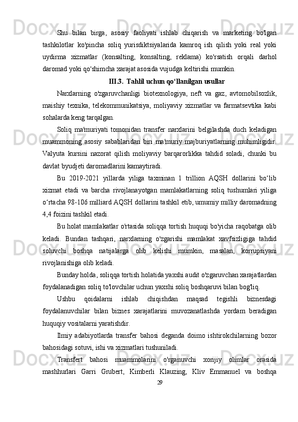 Shu   bilan   birga,   asosiy   faoliyati   ishlab   chiqarish   va   marketing   bo'lgan
tashkilotlar   ko'pincha   soliq   yurisdiktsiyalarida   kamroq   ish   qilish   yoki   real   yoki
uydirma   xizmatlar   (konsalting,   konsalting,   reklama)   ko'rsatish   orqali   darhol
daromad yoki qo'shimcha xarajat asosida vujudga keltirishi mumkin.
III.3. Tahlil uchun qo‘llanilgan usullar
Narxlarning   o'zgaruvchanligi   biotexnologiya,   neft   va   gaz,   avtomobilsozlik,
maishiy   texnika,   telekommunikatsiya,   moliyaviy   xizmatlar   va   farmatsevtika   kabi
sohalarda keng tarqalgan.
Soliq   ma'muriyati   tomonidan   transfer   narxlarini   belgilashda   duch   keladigan
muammoning   asosiy   sabablaridan   biri   ma'muriy   majburiyatlarning   muhimligidir.
Valyuta   kursini   nazorat   qilish   moliyaviy   barqarorlikka   tahdid   soladi,   chunki   bu
davlat byudjeti daromadlarini kamaytiradi.
Bu   2019-2021   yillarda   yiliga   taxminan   1   trillion   AQSH   dollarini   bo‘lib
xizmat   etadi   va   barcha   rivojlanayotgan   mamlakatlarning   soliq   tushumlari   yiliga
o rtacha 98-106 milliard AQSH dollarini tashkil etib, umumiy milliy daromadningʻ
4,4 foizini tashkil etadi. 
Bu holat mamlakatlar o'rtasida soliqqa tortish huquqi bo'yicha raqobatga olib
keladi.   Bundan   tashqari,   narxlarning   o'zgarishi   mamlakat   xavfsizligiga   tahdid
soluvchi   boshqa   natijalarga   olib   kelishi   mumkin ,   masalan,   korrupsiyani
rivojlanishiga olib keladi. 
Bunday holda, soliqqa tortish holatida yaxshi audit o'zgaruvchan xarajatlardan
foydalanadigan soliq to'lovchilar uchun yaxshi soliq boshqaruvi bilan bog'liq.
Ushbu   qoidalarni   ishlab   chiqishdan   maqsad   tegishli   biznesdagi
foydalanuvchilar   bilan   biznes   xarajatlarini   muvozanatlashda   yordam   beradigan
huquqiy vositalarni yaratishdir.  
Ilmiy   adabiyotlarda   transfer   bahosi   deganda   doimo   ishtirokchilarning   bozor
bahosidagi sotuvi, ishi va xizmatlari tushuniladi.
Transfert   bahosi   muammolarini   o'rganuvchi   xorijiy   olimlar   orasida
mashhurlari   Garri   Grubert,   Kimberli   Klauzing,   Kliv   Emmanuel   va   boshqa
29 