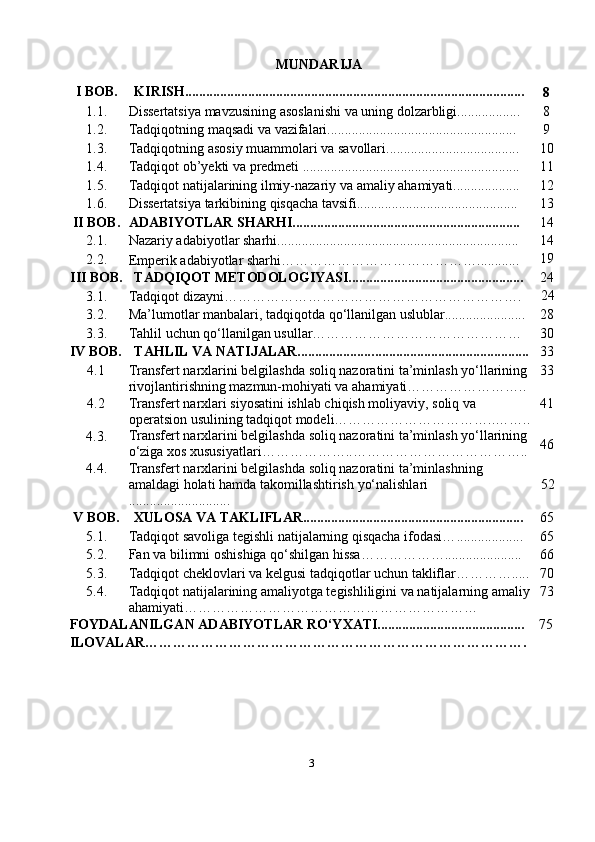 MUNDARIJA
I   BOB. KIRISH.................................................................................................
8
1.1. Dissertatsiya   mavzusining   asoslanishi   va   uning   dolzarbligi.................. 8
1.2. Tadqiqotning   maqsadi   va   vazifalari...................................................... 9
1.3. Tadqiqotning   asosiy   muammolari   va   savollari...................................... 10
1.4. Tadqiqot   ob’yekti   va   predmeti   .............................................................. 11
1.5. Tadqiqot   natijalarining   ilmiy-nazariy   va   amaliy   ahamiyati................... 12
1.6. Dissertatsiya   tarkibining   qisqacha   tavsifi.............................................. 13
II BOB. ADABIYOTLAR   SHARHI................................................................. 1 4
2.1. Nazariy adabiyotlar sharhi ............................ ........................................ . 1 4
2.2.
Emperik adabiyotlar sharhi…………………………………… ...... ......   19
III BOB. TADQIQOT   METODOLOGIYASI.................................................. 2 4
3.1. Tadqiqot   dizayni ………………………………………………………. 24
3.2. Ma’lumotlar   manbalari,   tadqiqotda   qo‘llanilgan   uslublar. .. .................... 28
3.3. Tahlil uchun qo‘llanilgan usullar……………………………………… 30
IV BOB. TAHLIL   VA   NATIJALAR..................... ... ............... ........................ ... 33
4.1 Transfert narxlarini belgilashda soliq nazoratini ta’minlash yo‘llarining 
rivojlantirishning mazmun-mohiyati va ahamiyati…………………….. 33
4.2 Transfert narxlari siyosatini ishlab chiqish moliyaviy, soliq va 
operatsion  usulining tadqiqot modeli……………………………..…….. 41
4. 3 . Transfert narxlarini belgilashda soliq nazoratini ta’minlash yo‘llarining 
o‘ziga xos xususiyatlari………………..……………………………….. 46
4. 4 . Transfert narxlarini belgilashda soliq nazoratini ta’minlashning 
amaldagi   holati   hamda   takomillashtirish   yo‘nalishlari
.... ......................... 52
V   BOB. XULOSA   VA   TAKLIFLAR............................................................... 65
5.1. Tadqiqot  savoliga tegishli natijalarning qisqacha ifodasi… ................... 65
5.2. Fan va bilimni oshishiga qo‘shilgan hissa………………. ..................... 66
5.3. Tadqiqot cheklovlari va kelgusi tadqiqotlar uchun takliflar…………..... 70
5.4. Tadqiqot natijalarining amaliyotga tegishliligini va natijalarning amaliy
ahamiyati……………………………………………………… 73
FOYDALANILGAN   ADABIYOTLAR   RO‘YXATI.......................................... 75
ILOVALAR……………………………………………………………………….
3 