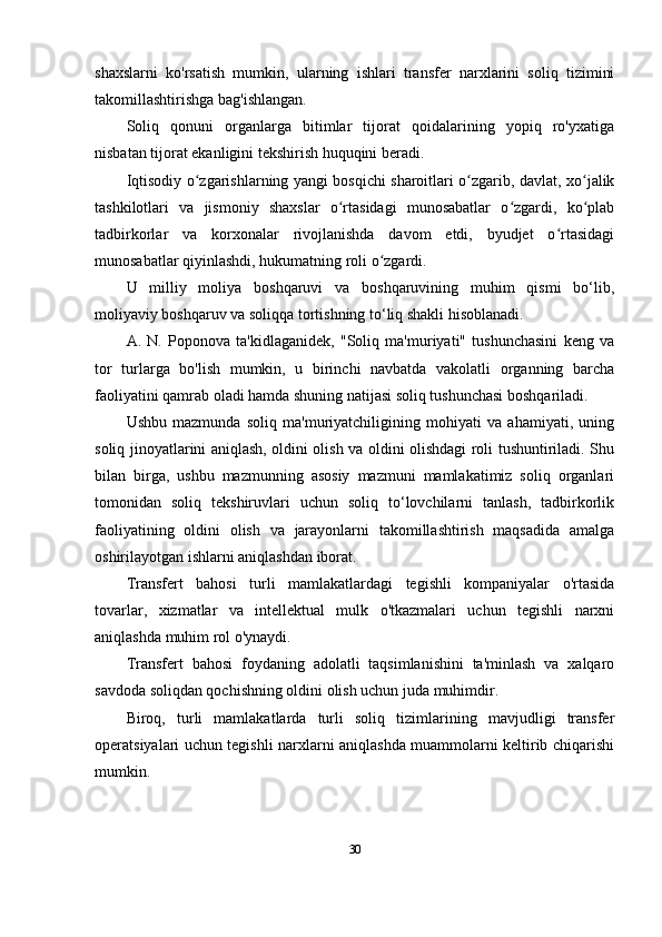 shaxslarni   ko'rsatish   mumkin,   ularning   ishlari   transfer   narxlarini   soliq   tizimini
takomillashtirishga bag'ishlangan.
Soliq   qonuni   organlarga   bitimlar   tijorat   qoidalarining   yopiq   ro'yxatiga
nisbatan tijorat ekanligini tekshirish huquqini beradi.
Iqtisodiy o zgarishlarning yangi bosqichi sharoitlari o zgarib, davlat, xo jalikʻ ʻ ʻ
tashkilotlari   va   jismoniy   shaxslar   o rtasidagi   munosabatlar   o zgardi,   ko plab	
ʻ ʻ ʻ
tadbirkorlar   va   korxonalar   rivojlanishda   davom   etdi,   byudjet   o rtasidagi	
ʻ
munosabatlar qiyinlashdi, hukumatning roli o zgardi.	
ʻ
U   milliy   moliya   boshqaruvi   va   boshqaruvining   muhim   qismi   bo‘lib,
moliyaviy boshqaruv va soliqqa tortishning to‘liq shakli hisoblanadi.
A.   N.   Poponova   ta'kidlaganidek,   "Soliq   ma'muriyati"   tushunchasini   keng   va
tor   turlarga   bo'lish   mumkin,   u   birinchi   navbatda   vakolatli   organning   barcha
faoliyatini qamrab oladi hamda shuning natijasi soliq tushunchasi boshqariladi.
Ushbu   mazmunda   soliq   ma'muriyatchiligining   mohiyati   va   ahamiyati,   uning
soliq jinoyatlarini aniqlash, oldini olish va oldini olishdagi roli tushuntiriladi. Shu
bilan   birga,   ushbu   mazmunning   asosiy   mazmuni   mamlakatimiz   soliq   organlari
tomonidan   soliq   tekshiruvlari   uchun   soliq   to‘lovchilarni   tanlash,   tadbirkorlik
faoliyatining   oldini   olish   va   jarayonlarni   takomillashtirish   maqsadida   amalga
oshirilayotgan ishlarni aniqlashdan iborat.
Transfert   bahosi   turli   mamlakatlardagi   tegishli   kompaniyalar   o'rtasida
tovarlar,   xizmatlar   va   intellektual   mulk   o'tkazmalari   uchun   tegishli   narxni
aniqlashda muhim rol o'ynaydi.
Transfert   bahosi   foydaning   adolatli   taqsimlanishini   ta'minlash   va   xalqaro
savdoda soliqdan qochishning oldini olish uchun juda muhimdir. 
Biroq,   turli   mamlakatlarda   turli   soliq   tizimlarining   mavjudligi   transfer
operatsiyalari uchun tegishli narxlarni aniqlashda muammolarni keltirib chiqarishi
mumkin.
30 