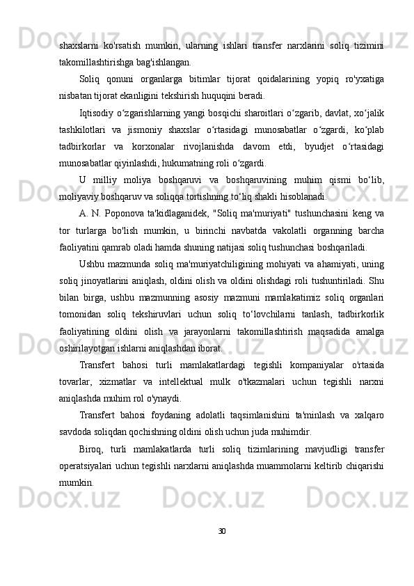 shaxslarni   ko'rsatish   mumkin,   ularning   ishlari   transfer   narxlarini   soliq   tizimini
takomillashtirishga bag'ishlangan.
Soliq   qonuni   organlarga   bitimlar   tijorat   qoidalarining   yopiq   ro'yxatiga
nisbatan tijorat ekanligini tekshirish huquqini beradi.
Iqtisodiy o zgarishlarning yangi bosqichi sharoitlari o zgarib, davlat, xo jalikʻ ʻ ʻ
tashkilotlari   va   jismoniy   shaxslar   o rtasidagi   munosabatlar   o zgardi,   ko plab	
ʻ ʻ ʻ
tadbirkorlar   va   korxonalar   rivojlanishda   davom   etdi,   byudjet   o rtasidagi	
ʻ
munosabatlar qiyinlashdi, hukumatning roli o zgardi.	
ʻ
U   milliy   moliya   boshqaruvi   va   boshqaruvining   muhim   qismi   bo‘lib,
moliyaviy boshqaruv va soliqqa tortishning to‘liq shakli hisoblanadi.
A.   N.   Poponova   ta'kidlaganidek,   "Soliq   ma'muriyati"   tushunchasini   keng   va
tor   turlarga   bo'lish   mumkin,   u   birinchi   navbatda   vakolatli   organning   barcha
faoliyatini qamrab oladi hamda shuning natijasi soliq tushunchasi boshqariladi.
Ushbu   mazmunda   soliq   ma'muriyatchiligining   mohiyati   va   ahamiyati,   uning
soliq jinoyatlarini aniqlash, oldini olish va oldini olishdagi roli tushuntiriladi. Shu
bilan   birga,   ushbu   mazmunning   asosiy   mazmuni   mamlakatimiz   soliq   organlari
tomonidan   soliq   tekshiruvlari   uchun   soliq   to‘lovchilarni   tanlash,   tadbirkorlik
faoliyatining   oldini   olish   va   jarayonlarni   takomillashtirish   maqsadida   amalga
oshirilayotgan ishlarni aniqlashdan iborat.
Transfert   bahosi   turli   mamlakatlardagi   tegishli   kompaniyalar   o'rtasida
tovarlar,   xizmatlar   va   intellektual   mulk   o'tkazmalari   uchun   tegishli   narxni
aniqlashda muhim rol o'ynaydi.
Transfert   bahosi   foydaning   adolatli   taqsimlanishini   ta'minlash   va   xalqaro
savdoda soliqdan qochishning oldini olish uchun juda muhimdir. 
Biroq,   turli   mamlakatlarda   turli   soliq   tizimlarining   mavjudligi   transfer
operatsiyalari uchun tegishli narxlarni aniqlashda muammolarni keltirib chiqarishi
mumkin.
30
