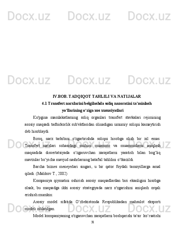 IV.BOB.  TADQIQOT TAHLILI VA NATIJALAR
4. 1   Transfert narxlarini belgilashda soliq nazoratini ta’minlash
yo‘llarining o‘ziga xos xususiyatlari
Ko'pgina   mamlakatlarning   soliq   organlari   transfer t   stavkalari   rejimining
asosiy maqsadi tadbirkorlik sub'ektlaridan olinadigan umumiy soliqni kamaytirish
deb hisoblaydi. 
Biroq,   narx   tarkibini   o'zgartirishda   soliqni   hisobga   olish   bir   xil   emas.
Transfert   narxlari   sohasidagi   muhim   muammo   va   muammolarni   aniqlash
maqsadida   dissertatsiyada   o‘zgaruvchan   xarajatlarni   yaratish   bilan   bog‘liq
mavzular bo‘yicha mavjud nashrlarning batafsil tahlilini o‘tkazildi.
Barcha   biznes   menejerlari   singari,   u   bir   qator   foydali   tamoyillarga   amal
qiladi. ( Malikov T. , 2002)
Kompaniya   qiymatini   oshirish   asosiy   maqsadlardan   biri   ekanligini   hisobga
olsak,   bu   maqsadga   ikki   asosiy   strategiyada   narx   o'zgarishini   aniqlash   orqali
erishish mumkin:
Asosiy   model   sifatida   O‘zbekistonda   Respublika dan   mahsulot   eksporti
modeli ishlatilgan. 
Model kompaniyaning o'zgaruvchan xarajatlarni boshqarishi ta'sir  ko‘rsatishi
31 