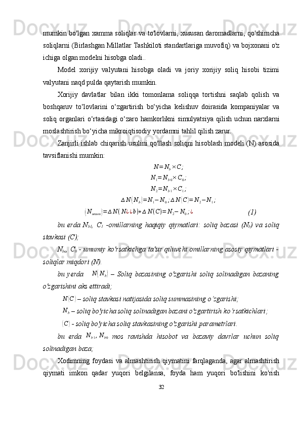 mumkin bo'lgan xamma soliqlar va to'lovlarni, xususan daromadlarni, qo'shimcha
soliqlarni (Birlashgan Millatlar Tashkiloti standartlariga muvofiq) va bojxonani o'z
ichiga olgan modelni hisobga oladi..
Model   xorijiy   valyutani   hisobga   oladi   va   joriy   xorijiy   soliq   hisobi   tizimi
valyutani naqd pulda qaytarish mumkin. 
Xorijiy   davlatlar   bilan   ikki   tomonlama   soliqqa   tortishni   saqlab   qolish   va
boshqaruv   to‘lovlarini   o‘zgartirish   bo‘yicha   kelishuv   doirasida   kompaniyalar   va
soliq organlari  o‘rtasidagi  o‘zaro hamkorlikni  simulyatsiya  qilish uchun narxlarni
moslashtirish bo‘yicha mikroiqtisodiy yordamni tahlil qilish zarur.
Zanjirli ishlab chiqarish usulini qo'llash soliqni hisoblash modeli (N) asosida
tavsiflanishi mumkin:N	=	Nb×C	;
N
1 = N
b 0 × C
0 ;	
N	2=	Nb1×C1;
∆ N	
( N
b	) = N
1 − N
0 ; ∆ N	( C	) = N
2 − N
1 ;	
∆(Numum	)=	∆N	(N¿¿b)+∆N	(C)=	N2−	N0;¿
  (1)
bu   erda   N
b 1 ,   C
1   - omillarning   haqiqiy   qiymatlari:   soliq   bazasi   (N
b )   va   soliq
stavkasi (C);
N
bo , C
0  - umumiy ko'rsatkichga ta'sir qiluvchi omillarning asosiy qiymatlari -
soliqlar miqdori (N).
bu   yerda   ∆ N	
( N
b	)   –   Soliq   bazasining   o'zgarishi   soliq   solinadigan   bazaning
o'zgarishini aks ettiradi;
∆ N	
( C	)
 – soliq stavkasi  natijasid a soliq summasining o‘zgarishi;
∆ N
b  – soliq bo'yicha soliq solinadigan bazani o'zgartirish  ko‘rsatkichlari ;
∆	
( C	)
 - soliq bo'yicha soliq stavkasining o'zgarishi  parametrlari .
bu   erda  	
Nb1,Nb0   mos   ravishda   hisobot   va   bazaviy   davrlar   uchun   soliq
solinadigan baza;
Xodimning   foydasi   va   almashtirish   qiymatini   farqlaganda,   agar   almashtirish
qiymati   imkon   qadar   yuqori   belgilansa,   foyda   ham   yuqori   bo'lishini   ko'rish
32 