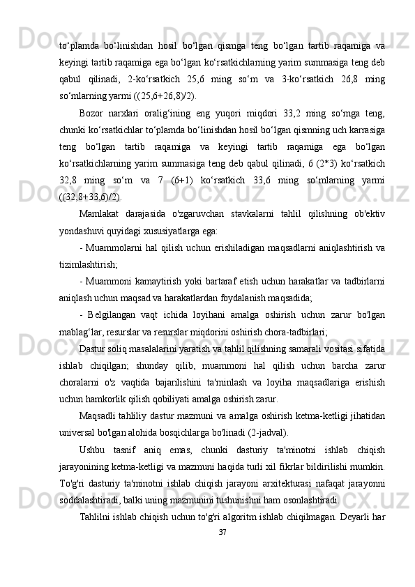 to‘plamda   bo‘linishdan   hosil   bo‘lgan   qismga   teng   bo‘lgan   tartib   raqamiga   va
keyingi tartib raqamiga ega bo‘lgan ko‘rsatkichlarning yarim summasiga teng deb
qabul   qilinadi,   2-ko‘rsatkich   25,6   ming   so‘m   va   3-ko‘rsatkich   26,8   ming
so‘mlarning yarmi ((25,6+26,8)/2).
Bozor   narxlari   oralig‘ining   eng   yuqori   miqdori   33,2   ming   so‘mga   teng,
chunki ko‘rsatkichlar to‘plamda bo‘linishdan hosil bo‘lgan qismning uch karrasiga
teng   bo‘lgan   tartib   raqamiga   va   keyingi   tartib   raqamiga   ega   bo‘lgan
ko‘rsatkichlarning   yarim   summasiga   teng   deb   qabul   qilinadi,   6   (2*3)   ko‘rsatkich
32,8   ming   so‘m   va   7   (6+1)   ko‘rsatkich   33,6   ming   so‘mlarning   yarmi
((32,8+33,6)/2).
Mamlakat   darajasida   o'zgaruvchan   stavkalarni   tahlil   qilishning   ob'ektiv
yondashuvi quyidagi xususiyatlarga ega:
-   Muammolarni   hal   qilish   uchun   erishiladigan   maqsadlarni   aniqlashtirish   va
tizimlashtirish;
-   Muammoni   kamaytirish   yoki   bartaraf   etish   uchun   harakatlar   va   tadbirlarni
aniqlash uchun maqsad va harakatlardan foydalanish maqsadida;
-   Belgilangan   vaqt   ichida   loyihani   amalga   oshirish   uchun   zarur   bo'lgan
mablag ‘ lar, resurslar va resurslar miqdorini oshirish chora-tadbirlari;
Dastur soliq masalalarini yaratish va tahlil qilishning samarali vositasi sifatida
ishlab   chiqilgan;   shunday   qilib,   muammoni   hal   qilish   uchun   barcha   zarur
choralarni   o'z   vaqtida   bajarilishini   ta'minlash   va   loyiha   maqsadlariga   erishish
uchun hamkorlik qilish qobiliyati amalga oshirish zarur.
Maqsadli  tahliliy  dastur  mazmuni   va  amalga oshirish  ketma-ketligi  jihatidan
universal bo'lgan alohida bosqichlarga bo'linadi (2-jadval).
Ushbu   tasnif   aniq   emas,   chunki   dasturiy   ta'minotni   ishlab   chiqish
jarayonining ketma-ketligi va mazmuni haqida turli xil fikrlar bildirilishi mumkin.
To'g'ri   dasturiy   ta'minotni   ishlab   chiqish   jarayoni   arxitekturasi   nafaqat   jarayonni
soddalashtiradi, balki uning mazmunini tushunishni ham osonlashtiradi.
Tahlilni ishlab chiqish uchun to'g'ri algoritm ishlab chiqilmagan. Deyarli har
37