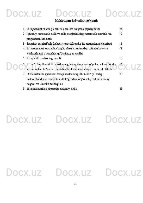 Keltirilgan   jadvallar   ro‘yxati:
1 Soliq nazoratini amalga oshirish usullari bo‘yicha qiyosiy tahlil 36
2 Iqtisodiy-matematik tahlil va soliq xarajatlarining matematik taxminlarini 
prognozlashlash usuli 42
3 Transfert narxlari belgilashda rentabellik oralig‘ini aniqlashning algoritmi 43
4 Soliq organlari tomonidan bog'liq shaxslar o'rtasidagi bitimlar bo'yicha 
tekshirishlarni o'tkazishda qo'llaniladigan usullar 49
5 Soliq tahlili turlarining tasnifi 5 2
6 2017-2022-yillarda O‘zbekistonning tashqi aloqalari bo‘yicha makroiqtisodiy
ko‘rsatkichlar bo‘yicha bilvosita soliq tushumlari miqdori va ulushi tahlili 5 5
7 O‘zbekiston Respublikasi tashqi savdosining 2023-2025 yillardagi 
makroiqtisodiy ko‘rsatkichlarida to‘g‘ridan-to‘g‘ri soliq tushumlarining 
miqdori va ulushini tahlil qilish 5 7
8 Soliq ma'muriyati siyosatiga umumiy  tahlili 6 8
4 