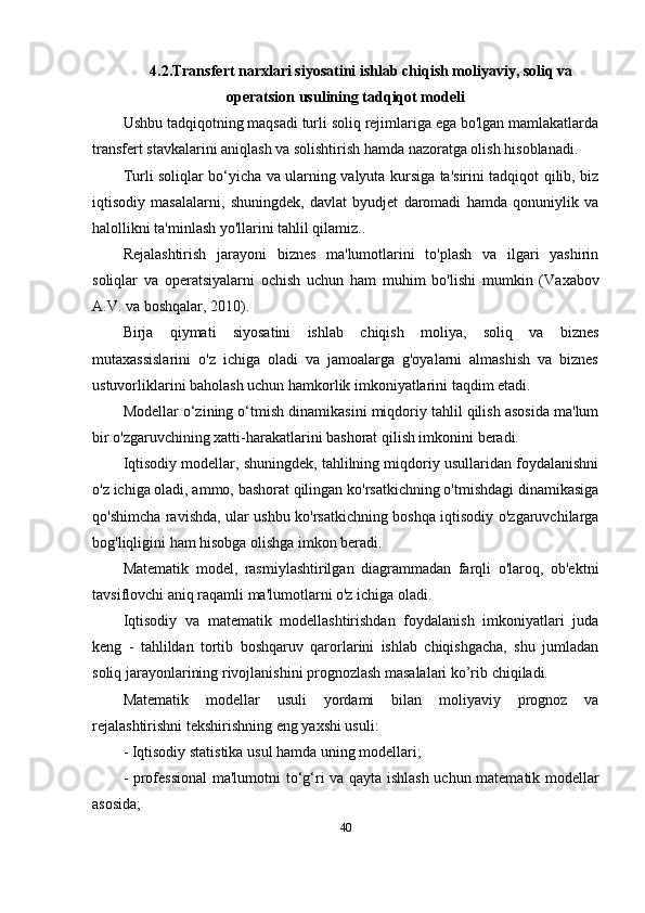 4.2. Transfert narxlari siyosatini ishlab chiqish moliyaviy, soliq va
operatsion  usulining tadqiqot modeli
Ushbu tadqiqotning maqsadi turli soliq rejimlariga ega bo'lgan mamlakatlarda
transfert stavkalarini aniqlash va solishtirish hamda nazoratga olish hisoblanadi. 
Turli soliqlar bo‘yicha va ularning valyuta kursiga ta'sirini tadqiqot qilib, biz
iqtisodiy   masalalarni,   shuningdek,   davlat   byudjet   daromadi   hamda   qonuniylik   va
halollikni ta'minlash yo'llarini tahlil qilamiz..
Rejalashtirish   jarayoni   biznes   ma'lumotlarini   to'plash   va   ilgari   yashirin
soliqlar   va   operatsiyalarni   ochish   uchun   ham   muhim   bo'lishi   mumkin   ( Vaxabov
A.V. va boshq alar, 2010).
Birja   qiymati   siyosatini   ishlab   chiqish   moliya,   soliq   va   biznes
mutaxassislarini   o'z   ichiga   oladi   va   jamoalarga   g'oyalarni   almashish   va   biznes
ustuvorliklarini baholash uchun hamkorlik imkoniyatlarini taqdim etadi. 
Modellar o‘zining o‘tmish dinamikasini miqdoriy tahlil qilish asosida ma'lum
bir o'zgaruvchining xatti-harakatlarini bashorat qilish imkonini beradi.
Iqtisodiy modellar, shuningdek, tahlilning miqdoriy usullaridan foydalanishni
o'z ichiga oladi, ammo, bashorat qilingan ko'rsatkichning o'tmishdagi dinamikasiga
qo'shimcha ravishda, ular ushbu ko'rsatkichning boshqa iqtisodiy o'zgaruvchilarga
bog'liqligini ham hisobga olishga imkon beradi.
Matematik   model,   rasmiylashtirilgan   diagrammadan   farqli   o'laroq,   ob'ektni
tavsiflovchi aniq raqamli ma'lumotlarni o'z ichiga oladi.
Iqtisodiy   va   matematik   modellashtirishdan   foydalanish   imkoniyatlari   juda
keng   -   tahlildan   tortib   boshqaruv   qarorlarini   ishlab   chiqishgacha,   shu   jumladan
soliq jarayonlarining rivojlanishini prognozlash masalalari ko’rib chiqiladi.
Matematik   modellar   usuli   yordami   bilan   moliyaviy   prognoz   va
rejalashtirishni tekshirishning eng yaxshi usuli:
- Iqtisodiy statistika usul  hamda uning  modellari;
-   p rofessional  ma'lumot ni to‘g‘ri va   qayta ishlash uchun matematik   modellar
asosida ;
40 