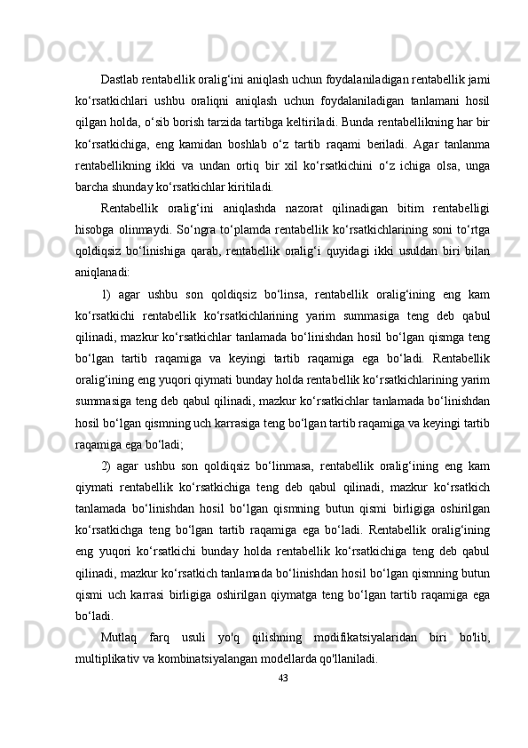 Dastlab rentabellik oralig‘ini aniqlash uchun foydalaniladigan rentabellik jami
ko‘rsatkichlari   ushbu   oraliqni   aniqlash   uchun   foydalaniladigan   tanlamani   hosil
qilgan holda, o‘sib borish tarzida tartibga keltiriladi. Bunda rentabellikning har bir
ko‘rsatkichiga,   eng   kamidan   boshlab   o‘z   tartib   raqami   beriladi.   Agar   tanlanma
rentabellikning   ikki   va   undan   ortiq   bir   xil   ko‘rsatkichini   o‘z   ichiga   olsa,   unga
barcha shunday ko‘rsatkichlar kiritiladi.
Rentabellik   oralig‘ini   aniqlashda   nazorat   qilinadigan   bitim   rentabelligi
hisobga   olinmaydi.   So‘ngra   to‘plamda   rentabellik   ko‘rsatkichlarining   soni   to‘rtga
qoldiqsiz   bo‘linishiga   qarab,   rentabellik   oralig‘i   quyidagi   ikki   usuldan   biri   bilan
aniqlanadi:
1)   agar   ushbu   son   qoldiqsiz   bo‘linsa,   rentabellik   oralig‘ining   eng   kam
ko‘rsatkichi   rentabellik   ko‘rsatkichlarining   yarim   summasiga   teng   deb   qabul
qilinadi, mazkur  ko‘rsatkichlar  tanlamada  bo‘linishdan  hosil   bo‘lgan  qismga  teng
bo‘lgan   tartib   raqamiga   va   keyingi   tartib   raqamiga   ega   bo‘ladi.   Rentabellik
oralig‘ining eng yuqori qiymati bunday holda rentabellik ko‘rsatkichlarining yarim
summasiga teng deb qabul qilinadi, mazkur ko‘rsatkichlar tanlamada bo‘linishdan
hosil bo‘lgan qismning uch karrasiga teng bo‘lgan tartib raqamiga va keyingi tartib
raqamiga ega bo‘ladi;
2)   agar   ushbu   son   qoldiqsiz   bo‘linmasa,   rentabellik   oralig‘ining   eng   kam
qiymati   rentabellik   ko‘rsatkichiga   teng   deb   qabul   qilinadi,   mazkur   ko‘rsatkich
tanlamada   bo‘linishdan   hosil   bo‘lgan   qismning   butun   qismi   birligiga   oshirilgan
ko‘rsatkichga   teng   bo‘lgan   tartib   raqamiga   ega   bo‘ladi.   Rentabellik   oralig‘ining
eng   yuqori   ko‘rsatkichi   bunday   holda   rentabellik   ko‘rsatkichiga   teng   deb   qabul
qilinadi, mazkur ko‘rsatkich tanlamada bo‘linishdan hosil bo‘lgan qismning butun
qismi   uch   karrasi   birligiga   oshirilgan   qiymatga   teng   bo‘lgan   tartib   raqamiga   ega
bo‘ladi.
Mutlaq   farq   usuli   yo'q   qilishning   modifikatsiyalaridan   biri   bo'lib,
multiplikativ va kombinatsiyalangan modellarda qo'llaniladi.
43