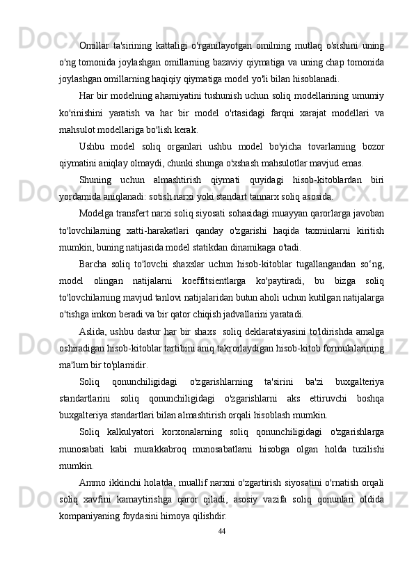Omillar   ta'sirining   kattaligi   o'rganilayotgan   omilning   mutlaq   o'sishini   uning
o'ng tomonida joylashgan omillarning bazaviy qiymatiga va uning chap tomonida
joylashgan omillarning haqiqiy qiymatiga model yo'li bilan hisoblanadi.
Har bir modelning ahamiyatini tushunish uchun soliq modellarining umumiy
ko'rinishini   yaratish   va   har   bir   model   o'rtasidagi   farqni   xarajat   modellari   va
mahsulot modellariga bo'lish kerak.
Ushbu   model   soliq   organlari   ushbu   model   bo'yicha   tovarlarning   bozor
qiymatini aniqlay olmaydi, chunki shunga o'xshash mahsulotlar mavjud emas.
Shuning   uchun   almashtirish   qiymati   quyidagi   hisob-kitoblardan   biri
yordamida aniqlanadi: sotish narxi yoki standart tannarx soliq asosida. 
Modelga transfert narxi soliq siyosati sohasidagi muayyan qarorlarga javoban
to'lovchilarning   xatti-harakatlari   qanday   o'zgarishi   haqida   taxminlarni   kiritish
mumkin, buning natijasida model statikdan dinamikaga o'tadi. 
Barcha   soliq   to'lovchi   shaxslar   uchun   hisob-kitoblar   tugallangandan   so‘ng,
model   olingan   natijalarni   koeffitsientlarga   ko'paytiradi,   bu   bizga   soliq
to'lovchilarning mavjud tanlovi natijalaridan butun aholi uchun kutilgan natijalarga
o'tishga imkon beradi va bir qator chiqish jadvallarini yaratadi.
Aslida, ushbu  dastur  har  bir  shaxs    soliq  deklaratsiyasini  to'ldirishda  amalga
oshiradigan hisob-kitoblar tartibini aniq takrorlaydigan hisob-kitob formulalarining
ma'lum bir to'plamidir. 
Soliq   qonunchiligidagi   o'zgarishlarning   ta'sirini   ba'zi   buxgalteriya
standartlarini   soliq   qonunchiligidagi   o'zgarishlarni   aks   ettiruvchi   boshqa
buxgalteriya standartlari bilan almashtirish orqali hisoblash mumkin.
Soliq   kalkulyatori   korxonalarning   soliq   qonunchiligidagi   o'zgarishlarga
munosabati   kabi   murakkabroq   munosabatlarni   hisobga   olgan   holda   tuzilishi
mumkin.
Ammo ikkinchi holatda, muallif narxni o'zgartirish siyosatini o'rnatish orqali
soliq   xavfini   kamaytirishga   qaror   qiladi,   asosiy   vazifa   soliq   qonunlari   oldida
kompaniyaning foydasini himoya qilishdir.
44
