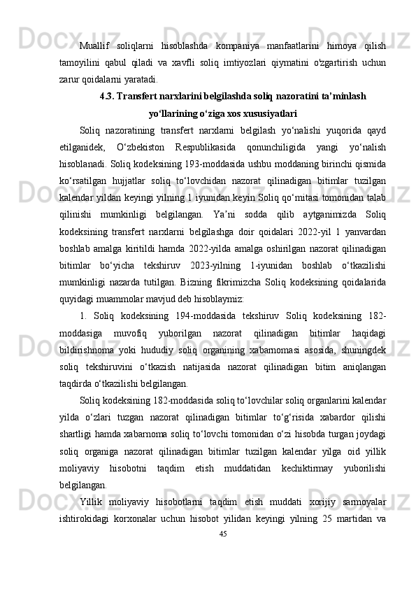 Muallif   soliqlarni   hisoblashda   kompaniya   manfaatlarini   himoya   qilish
tamoyilini   qabul   qiladi   va   xavfli   soliq   imtiyozlari   qiymatini   o'zgartirish   uchun
zarur qoidalarni yaratadi.
4.3. Transfert narxlarini belgilashda soliq nazoratini ta’minlash
yo‘llarining o‘ziga xos xususiyatlari
Soliq   nazoratining   transfert   narxlarni   belgilash   yo‘nalishi   yuqorida   qayd
etilganidek,   O‘zbekiston   Respublikasida   qonunchiligida   yangi   yo‘nalish
hisoblanadi. Soliq kodeksining 193-moddasida ushbu moddaning birinchi qismida
ko‘rsatilgan   hujjatlar   soliq   to‘lovchidan   nazorat   qilinadigan   bitimlar   tuzilgan
kalendar yildan keyingi yilning 1 iyunidan keyin Soliq qo‘mitasi tomonidan talab
qilinishi   mumkinligi   belgilangan.   Ya ni   sodda   qilib   aytganimizda   Soliqʼ
kodeksining   transfert   narxlarni   belgilashga   doir   qoidalari   2022-yil   1   yanvardan
boshlab   amalga   kiritildi   hamda   2022-yilda   amalga   oshirilgan   nazorat   qilinadigan
bitimlar   bo‘yicha   tekshiruv   2023-yilning   1-iyunidan   boshlab   o‘tkazilishi
mumkinligi   nazarda   tutilgan.   Bizning   fikrimizcha   Soliq   kodeksining   qoidalarida
quyidagi muammolar mavjud deb hisoblaymiz:
1.   Soliq   kodeksining   194-moddasida   tekshiruv   Soliq   kodeksining   182-
moddasiga   muvofiq   yuborilgan   nazorat   qilinadigan   bitimlar   haqidagi
bildirishnoma   yoki   hududiy   soliq   organining   xabarnomasi   asosida,   shuningdek
soliq   tekshiruvini   o‘tkazish   natijasida   nazorat   qilinadigan   bitim   aniqlangan
taqdirda o‘tkazilishi belgilangan.
Soliq kodeksining 182-moddasida soliq to‘lovchilar soliq organlarini kalendar
yilda   o‘zlari   tuzgan   nazorat   qilinadigan   bitimlar   to‘g‘risida   xabardor   qilishi
shartligi hamda xabarnoma soliq to‘lovchi tomonidan o‘zi hisobda turgan joydagi
soliq   organiga   nazorat   qilinadigan   bitimlar   tuzilgan   kalendar   yilga   oid   yillik
moliyaviy   hisobotni   taqdim   etish   muddatidan   kechiktirmay   yuborilishi
belgilangan.
Yillik   moliyaviy   hisobotlarni   taqdim   etish   muddati   xorijiy   sarmoyalar
ishtirokidagi   korxonalar   uchun   hisobot   yilidan   keyingi   yilning   25   martidan   va
45 