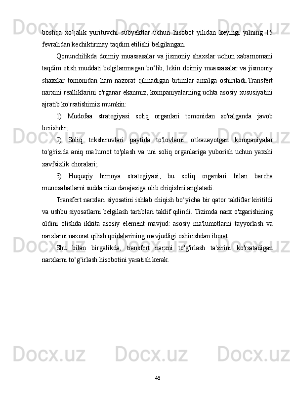 boshqa   xo‘jalik   yurituvchi   subyektlar   uchun   hisobot   yilidan   keyingi   yilning   15
fevralidan kechiktirmay taqdim etilishi belgilangan.
Qonunchilikda doimiy muassasalar  va jismoniy shaxslar  uchun xabarnomani
taqdim etish muddati belgilanmagan bo‘lib, lekin doimiy muassasalar va jismoniy
shaxslar   tomonidan   ham   nazorat   qilinadigan   bitimlar   amalga   oshiriladi.Transfert
narxini realliklarini o'rganar ekanmiz, kompaniyalarning uchta asosiy xususiyatini
ajratib ko'rsatishimiz mumkin:
1)   Mudofaa   strategiyasi   soliq   organlari   tomonidan   so'ralganda   javob
berishdir ;
2)   Soliq   tekshiruvlari   paytida   to'lovlarni   o'tkazayotgan   kompaniyalar
to'g'risida   aniq   ma'lumot   to'plash   va   uni   soliq   organlariga   yuborish   uchun   yaxshi
xavfsizlik choralari;
3)   Huquqiy   himoya   strategiyasi,   bu   soliq   organlari   bilan   barcha
munosabatlarni sudda nizo darajasiga olib chiqishni anglatadi.
Transfer t  narxlari siyosatini ishlab chiqish bo‘yicha bir qator takliflar kiritildi
va ushbu siyosatlarni belgilash tartiblari taklif qilindi. Tizimda narx o'zgarishining
oldini   olishda   ikkita   asosiy   element   mavjud:   asosiy   ma'lumotlarni   tayyorlash   va
narxlarni nazorat qilish qoidalarining mavjudligi oshirishdan iborat.
Shu   bilan   birgalikda ,   transfert   narxni   to'g'irlash   ta'sirini   ko'rsatadigan
narxlarni to‘g ‘ irlash hisobotini yaratish kerak.
46 