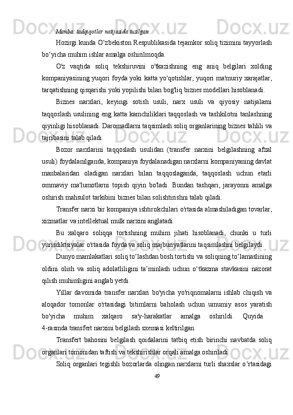 Manba:  tadqiqotlar natijasida tuzilgan
Hozirgi kunda O‘zbekiston Respublikasida tejamkor soliq tizimini tayyorlash
bo‘yicha muhim ishlar amalga oshirilmoqda.
O'z   vaqtida   soliq   tekshiruvini   o'tkazishning   eng   aniq   belgilari   xolding
kompaniyasining yuqori foyda yoki katta yo'qotishlar, yuqori ma'muriy xarajatlar,
tarqatishning qisqarishi yoki yopilishi bilan bog'liq biznes modellari hisoblanadi.
Biznes   narxlari,   keyingi   sotish   usuli,   narx   usuli   va   qiyosiy   natijalarni
taqqoslash usulining eng katta kamchiliklari  taqqoslash  va tashkilotni  tanlashning
qiyinligi hisoblanadi. Daromadlarni taqsimlash soliq organlarining biznes tahlili va
tajribasini talab qiladi.
Bozor   narxlarini   taqqoslash   usulidan   (transfer   narxini   belgilashning   afzal
usuli) foydalanilganda, kompaniya foydalanadigan narxlarni kompaniyaning davlat
manbalaridan   oladigan   narxlari   bilan   taqqoslaganda,   taqqoslash   uchun   etarli
ommaviy   ma'lumotlarni   topish   qiyin   bo'ladi.   Bundan   tashqari,   jarayonni   amalga
oshirish mahsulot tarkibini biznes bilan solishtirishni talab qiladi.
Transfer narxi bir kompaniya ishtirokchilari o'rtasida almashiladigan tovarlar,
xizmatlar va intellektual mulk narxini anglatadi. 
Bu   xalqaro   soliqqa   tortishning   muhim   jihati   hisoblanadi,   chunki   u   turli
yurisdiktsiyalar o'rtasida foyda va soliq majburiyatlarini taqsimlashni belgilaydi. 
Dunyo mamlakatlari soliq to‘lashdan bosh tortishi va soliqning to‘lamaslining
oldini   olish   va   soliq   adolatliligini   ta’minlash   uchun   o‘tkazma   stavkasini   nazorat
qilish muhimligini anglab yetdi. 
Yillar   davomida   transfer   narxlari   bo'yicha   yo'riqnomalarni   ishlab   chiqish   va
aloqador   tomonlar   o'rtasidagi   bitimlarni   baholash   uchun   umumiy   asos   yaratish
bo'yicha   muhim   xalqaro   sa'y-harakatlar   amalga   oshirildi.   Quyida  
4-rasmda transfert narxini belgilash sxemasi keltirilgan.
Transfert   bahosini   belgilash   qoidalarini   tatbiq   etish   birinchi   navbatda   soliq
organlari tomonidan taftish va tekshirishlar orqali amalga oshiriladi.
Soliq organlari tegishli bozorlarda olingan narxlarni turli shaxslar o rtasidagiʻ
49 