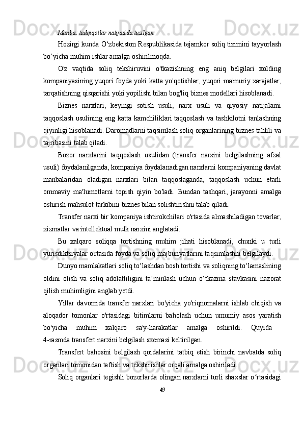Manba:  tadqiqotlar natijasida tuzilgan
Hozirgi kunda O‘zbekiston Respublikasida tejamkor soliq tizimini tayyorlash
bo‘yicha muhim ishlar amalga oshirilmoqda.
O'z   vaqtida   soliq   tekshiruvini   o'tkazishning   eng   aniq   belgilari   xolding
kompaniyasining yuqori foyda yoki katta yo'qotishlar, yuqori ma'muriy xarajatlar,
tarqatishning qisqarishi yoki yopilishi bilan bog'liq biznes modellari hisoblanadi.
Biznes   narxlari,   keyingi   sotish   usuli,   narx   usuli   va   qiyosiy   natijalarni
taqqoslash usulining eng katta kamchiliklari  taqqoslash  va tashkilotni  tanlashning
qiyinligi hisoblanadi. Daromadlarni taqsimlash soliq organlarining biznes tahlili va
tajribasini talab qiladi.
Bozor   narxlarini   taqqoslash   usulidan   (transfer   narxini   belgilashning   afzal
usuli) foydalanilganda, kompaniya foydalanadigan narxlarni kompaniyaning davlat
manbalaridan   oladigan   narxlari   bilan   taqqoslaganda,   taqqoslash   uchun   etarli
ommaviy   ma'lumotlarni   topish   qiyin   bo'ladi.   Bundan   tashqari,   jarayonni   amalga
oshirish mahsulot tarkibini biznes bilan solishtirishni talab qiladi.
Transfer narxi bir kompaniya ishtirokchilari o'rtasida almashiladigan tovarlar,
xizmatlar va intellektual mulk narxini anglatadi. 
Bu   xalqaro   soliqqa   tortishning   muhim   jihati   hisoblanadi,   chunki   u   turli
yurisdiktsiyalar o'rtasida foyda va soliq majburiyatlarini taqsimlashni belgilaydi. 
Dunyo mamlakatlari soliq to‘lashdan bosh tortishi va soliqning to‘lamaslining
oldini   olish   va   soliq   adolatliligini   ta’minlash   uchun   o‘tkazma   stavkasini   nazorat
qilish muhimligini anglab yetdi. 
Yillar   davomida   transfer   narxlari   bo'yicha   yo'riqnomalarni   ishlab   chiqish   va
aloqador   tomonlar   o'rtasidagi   bitimlarni   baholash   uchun   umumiy   asos   yaratish
bo'yicha   muhim   xalqaro   sa'y-harakatlar   amalga   oshirildi.   Quyida  
4-rasmda transfert narxini belgilash sxemasi keltirilgan.
Transfert   bahosini   belgilash   qoidalarini   tatbiq   etish   birinchi   navbatda   soliq
organlari tomonidan taftish va tekshirishlar orqali amalga oshiriladi.
Soliq organlari tegishli bozorlarda olingan narxlarni turli shaxslar o rtasidagiʻ
49