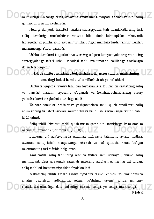 mumkinligini hisobga olsak, o'tkazma stavkasining maqsadi  adolatli va turli soliq
qonunchiligiga mos kelishidir.
Hozirgi   dunyoda   transfert   narxlari   strategiyasini   turli   mamlakatlarning   turli
soliq   tizimlariga   moslashtirish   zarurati   bilan   duch   kelmoqdalar.   Akademik
tadqiqotlar ko'pincha soliq siyosati turlicha bo'lgan mamlakatlarda transfer narxlari
muammosiga e'tibor qaratadi. 
Ushbu tizimlarni taqqoslash va ularning xalqaro kompaniyalarning marketing
strategiyalariga   ta'siri   ushbu   sohadagi   tahlil   ma'lumotlari   dalillariga   asoslangan
dolzarb tadqiqotdir.
4.4. Transfert narxlarini belgilashda soliq nazoratini ta’minlashning
amaldagi   holati   hamda   takomillashtirish   yo‘nalishlari
Ushbu tadqiqotda qiyosiy tahlildan foydalaniladi. Bu har bir davlatning soliq
va   transfert   narxlari   siyosatini   o‘rganish   va   kelishmovchiliklarning   asosiy
yo‘nalishlarini aniqlashni o‘z ichiga oladi. 
Xalqaro   qonunlar,   qoidalar   va   yo'riqnomalarni   tahlil   qilish   orqali   turli   soliq
rejimlarining transfert narxlari, muvofiqlik va hal qilish jarayonlariga ta'sirini tahlil
tahlil qilindi.
Soliq   tahlili   biznesni   tahlil   qilish   turiga   qarab   turli   tasniflarga   ko'ra   amalga
oshirilishi mumkin  ( Qosimova G. , 2008).
Biznesga   oid   adabiyotlarda   umuman   moliyaviy   tahlilning   ayrim   jihatlari,
xususan,   soliq   tahlili   maqsadlarga   erishish   va   hal   qilinishi   kerak   bo'lgan
muammoning turi sifatida belgilanadi.
Amaliyotda   soliq   tahlilining   alohida   turlari   kam   uchraydi,   chunki   soliq
ma’muriyatchiligi   jarayonida   samarali   nazoratni   aniqlash   uchun   har   xil   turdagi
soliq tahlillari kombinatsiyasidan foydalaniladi.
Makrosoliq   tahlili   asosan   asosiy   byudjetni   tashkil   etuvchi   soliqlar   bo'yicha
amalga   oshiriladi:   tadbirkorlik   solig'i,   qo'shilgan   qiymat   solig'i,   jismoniy
shaxslardan olinadigan daromad solig'i, iste'mol solig'i, yer solig'i, mulk solig'i.
5-jadval
51 