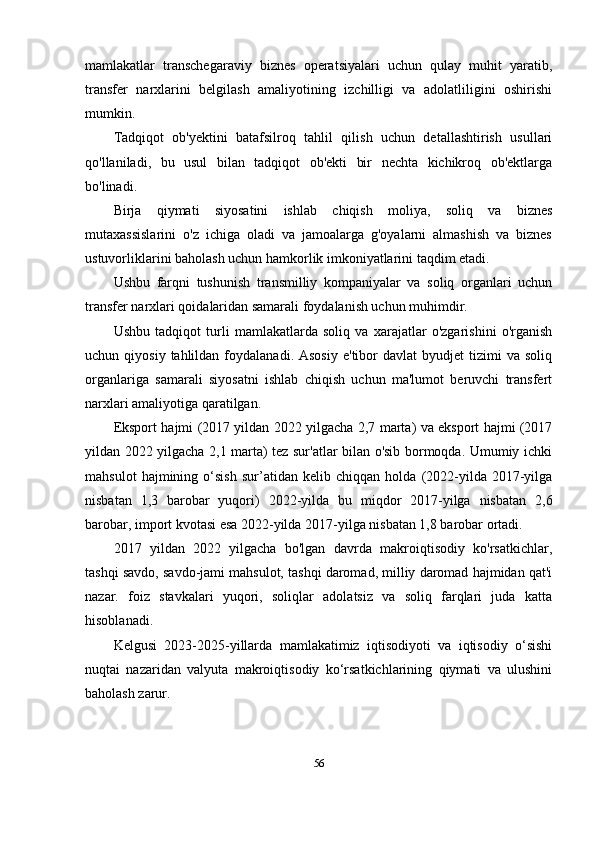 mamlakatlar   transchegaraviy   biznes   operatsiyalari   uchun   qulay   muhit   yaratib,
transfer   narxlarini   belgilash   amaliyotining   izchilligi   va   adolatliligini   oshirishi
mumkin.
Tadqiqot   ob'yektini   batafsilroq   tahlil   qilish   uchun   detallashtirish   usullari
qo'llaniladi,   bu   usul   bilan   tadqiqot   ob'ekti   bir   nechta   kichikroq   ob'ektlarga
bo'linadi.
Birja   qiymati   siyosatini   ishlab   chiqish   moliya,   soliq   va   biznes
mutaxassislarini   o'z   ichiga   oladi   va   jamoalarga   g'oyalarni   almashish   va   biznes
ustuvorliklarini baholash uchun hamkorlik imkoniyatlarini taqdim etadi. 
Ushbu   farqni   tushunish   transmilliy   kompaniyalar   va   soliq   organlari   uchun
transfer narxlari qoidalaridan samarali foydalanish uchun muhimdir.
Ushbu   tadqiqot   turli   mamlakatlarda   soliq   va   xarajatlar   o'zgarishini   o'rganish
uchun  qiyosiy  tahlildan  foydalanadi.  Asosiy  e'tibor  davlat  byudjet  tizimi   va  soliq
organlariga   samarali   siyosatni   ishlab   chiqish   uchun   ma'lumot   beruvchi   transfert
narxlari amaliyotiga qaratilgan.
Eksport hajmi (2017 yildan 2022 yilgacha 2,7 marta) va eksport hajmi (2017
yildan 2022 yilgacha 2,1 marta) tez sur'atlar bilan o'sib bormoqda. Umumiy ichki
mahsulot   hajmining   o‘sish   sur’atidan   kelib   chiqqan   holda   (2022-yilda   2017-yilga
nisbatan   1,3   barobar   yuqori)   2022-yilda   bu   miqdor   2017-yilga   nisbatan   2,6
barobar, import kvotasi esa 2022-yilda 2017-yilga nisbatan 1,8 barobar ortadi.
2017   yildan   2022   yilgacha   bo'lgan   davrda   makroiqtisodiy   ko'rsatkichlar,
tashqi savdo, savdo-jami mahsulot, tashqi daromad, milliy daromad hajmidan qat'i
nazar.   foiz   stavkalari   yuqori,   soliqlar   adolatsiz   va   soliq   farqlari   juda   katta
hisoblanadi.
Kelgusi   2023-2025-yillarda   mamlakatimiz   iqtisodiyoti   va   iqtisodiy   o‘sishi
nuqtai   nazaridan   valyuta   makroiqtisodiy   ko‘rsatkichlarining   qiymati   va   ulushini
baholash zarur.
56 