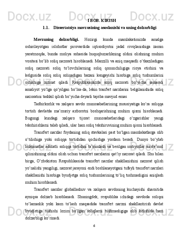 I BOB.   KIRISH
1.1. Dissertatsiya   mavzusining   asoslanishi   va   uning   dolzarbligi
Mavzuning   dolzarbligi.   Hozirgi   kunda   mamlakatimizda   amalga
oshirilayotgan   islohotlar   pirovardida   iqtisodiyotni   jadal   rivojlanishiga   zamin
yaratmoqda,   bunda   moliya   sohasida   huquqbuzarlikning   oldini   olishning   muhim
vositasi bo‘lib soliq nazorati hisoblanadi. Manzilli va aniq maqsadli o‘tkaziladigan
soliq   nazorati   soliq   to‘lovchilarning   soliq   qonunchiligiga   rioya   etishini   va
kelgusida   soliq   soliq   solinadigan   bazani   kengayishi   hisobiga   soliq   tushumlarini
oshishiga   xizmat   qiladi.   Respublikamizda   soliq   nazorati   bo‘yicha   samarali
amaliyot   yo‘lga   qo‘yilgan   bo‘lsa-da,   lekin   tranfert   narxlarini   belgilanishida   soliq
nazoratini tashkil qilish bo‘yicha deyarli tajriba mavjud emas.
Tadbirkorlik   va   xalqaro   savdo   munosabatlarining   xususiyatiga   ko‘ra   soliqqa
tortish   davlatda   ma’muriy   axborotni   boshqarishning   muhim   qismi   hisoblanadi.
Bugungi   kundagi   xalqaro   tijorat   munosabatlaridagi   o‘zgarishlar   yangi
tekshirishlarni talab qiladi, ular ham soliq tekshiruvining muhim qismi hisoblanadi.
Transfert  narxlar  foydaning soliq  stavkalari  past  bo‘lgan mamlakatlarga  olib
o‘tilishiga   yoki   soliqqa   tortishdan   qochishga   yordam   beradi.   Dunyo   bo‘ylab
hukumatlar   adolatli   soliqqa   tortishni   ta minlash   va   berilgan  imtiyozlar   suiste molʼ ʼ
qilinishining oldini olish uchun transfert narxlarini qat iy nazorat qiladi. Shu bilan	
ʼ
birga,   O‘zbekiston   Respublikasida   transfert   narxlar   shakllanishini   nazorat   qilish
yo‘nalishi yangiligi, nazorat jarayoni endi boshlanayotgani tufayli transfert narxlari
shakllanishi  hisobiga byudjetga soliq tushumlarining to‘liq tushmasligini  aniqlash
muhim hisoblanadi.
Transfert   narxlar   globallashuv   va   xalqaro   savdoning   kuchayishi   sharoitida
ayniqsa   dolzarb   hisoblanadi.   Shuningdek,   respublika   ichidagi   savdoda   soliqni
to‘lamaslik   yoki   kam   to‘lash   maqsadida   transfert   narxni   shakllantirish   davlat
byudjetiga   tushishi   lozim   bo‘lgan   soliqlarni   tushmasligiga   olib   kelishida   ham
dolzarbligi ko‘rinadi.
6 