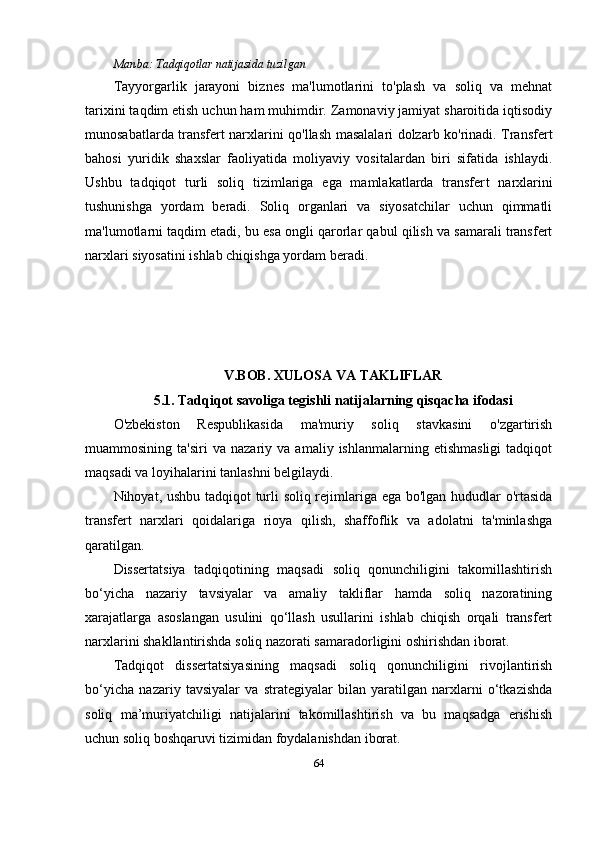 Manba:  Tadqiqotlar natijasida tuzilgan
Tayyorgarlik   jarayoni   biznes   ma'lumotlarini   to'plash   va   soliq   va   mehnat
tarixini taqdim etish uchun ham muhimdir. Zamonaviy jamiyat sharoitida iqtisodiy
munosabatlarda transfert narxlarini qo'llash masalalari dolzarb ko'rinadi. Transfer t
bahosi   yuridik   shaxslar   faoliyatida   moliyaviy   vositalardan   biri   sifatida   ishlaydi.
Ushbu   tadqiqot   turli   soliq   tizimlariga   ega   mamlakatlarda   transfer t   narxlarini
tushunishga   yordam   beradi.   Soliq   organlari   va   siyosatchilar   uchun   qimmatli
ma'lumotlarni taqdim etadi, bu esa ongli qarorlar qabul qilish va samarali transfert
narxlari siyosatini ishlab chiqishga yordam beradi. 
V.BOB.  XULOSA   VA   TAKLIFLAR
5.1.  Tadqiqot  savoliga tegishli natijalarning qisqacha ifodasi
O'zbekiston   Respublikasida   ma'muriy   soliq   stavkasini   o'zgartirish
muammosining   ta'siri   va   nazariy  va   amaliy   ishlanmalarning  etishmasligi   tadqiqot
maqsadi va loyihalarini tanlashni belgilaydi.
Nihoyat, ushbu tadqiqot turli soliq rejimlariga ega bo'lgan hududlar o'rtasida
transfert   narxlari   qoidalariga   rioya   qilish,   shaffoflik   va   adolatni   ta'minlashga
qaratilgan.
Dissertatsiya   tadqiqotining   maqsadi   soliq   qonunchiligini   takomillashtirish
bo‘yicha   nazariy   tavsiyalar   va   amaliy   takliflar   hamda   soliq   nazoratining
xarajatlarga   asoslangan   usulini   qo‘llash   usullarini   ishlab   chiqish   orqali   transfert
narxlarini shakllantirishda soliq nazorati samaradorligini oshirishdan iborat.
Tadqiqot   dissertatsiyasining   maqsadi   soliq   qonunchiligini   rivojlantirish
bo‘yicha   nazariy   tavsiyalar   va   strategiyalar   bilan   yaratilgan   narxlarni   o‘tkazishda
soliq   ma’muriyatchiligi   natijalarini   takomillashtirish   va   bu   maqsadga   erishish
uchun soliq boshqaruvi tizimidan foydalanishdan iborat.
64