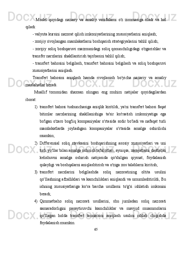 Model   quyidagi   nazariy   va   amaliy   vazifalarni   o'z   zimmasiga   oladi   va   hal
qiladi:
- valyuta kursini nazorat qilish imkoniyatlarining xususiyatlarini aniqlash;
-  xorijiy rivojlangan mamlakatlarni boshqarish strategiyalarini tahlil qilish;
- xorijiy soliq boshqaruvi mazmunidagi soliq qonunchiligidagi o'zgarishlar va
transfer narxlarini shakllantirish tajribasini tahlil qilish; 
-   transfert  bahosini   belgilash,  transfert   bahosini  belgilash   va  soliq  boshqaruvi
xususiyatlarini aniqlash.
Transfer t   bahosini   aniqlash   hamda   r ivojlanish   bo'yicha   nazariy   va   amaliy
maslahatlar beradi.
Muallif   tomonidan   shaxsan   olingan   eng   muhim   natijalar   quyidagilardan
iborat:
1) transfert bahosi tushunchasiga aniqlik kiritildi, ya'ni transfert bahosi faqat
bitimlar   narxlarining   shakllanishiga   ta'sir   ko'rsatish   imkoniyatiga   ega
bo'lgan o'zaro bog'liq kompaniyalar o'rtasida sodir bo'ladi va nafaqat turli
mamlakatlarda   joylashgan   kompaniyalar   o'rtasida   amalga   oshirilishi
mumkin;
2) Differensial   soliq   stavkasini   boshqarishning   asosiy   xususiyatlari   va   uni
turli yo'llar bilan amalga oshirish tafsilotlari, ayniqsa, xarajatlarni dastlabki
kelishuvni   amalga   oshirish   natijasida   qo'shilgan   qiymat,   foydalanish
qulayligi va boshqalarni aniqlashtirish va o'ziga xos talablarni kiritish;
3) transfert   narxlarini   belgilashda   soliq   nazoratining   oltita   usulini
qo‘llashning afzalliklari va kamchiliklari aniqlandi va umumlashtirildi, Bu
ishning   xususiyatlariga   ko'ra   barcha   usullarni   to'g'ri   ishlatish   imkonini
beradi;
4) Qimmatbaho   soliq   nazorati   usullarini,   shu   jumladan   soliq   nazorati
samaradorligini   pasaytiruvchi   kamchiliklar   va   mavjud   muammolarni
qo‘llagan   holda   transfert   tannarxini   aniqlash   usulini   ishlab   chiqishda
foydalanish mumkin.
65