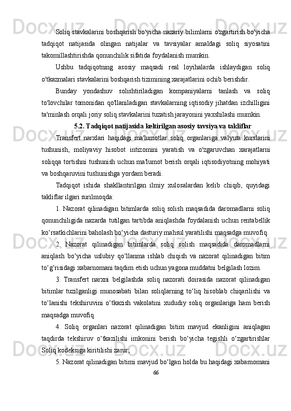 Soliq stavkalarini boshqarish bo'yicha nazariy bilimlarni o'zgartirish bo'yicha
tadqiqot   natijasida   olingan   natijalar   va   tavsiyalar   amaldagi   soliq   siyosatini
takomillashtirishda qonunchilik sifatida foydalanish mumkin.
Ushbu   tadqiqotning   asosiy   maqsadi   real   loyihalarda   ishlaydigan   soliq
o'tkazmalari stavkalarini boshqarish tizimining xarajatlarini ochib berishdir. 
Bunday   yondashuv   solishtiriladigan   kompaniyalarni   tanlash   va   soliq
to'lovchilar   tomonidan   qo'llaniladigan   stavkalarning   iqtisodiy   jihatdan   izchilligini
ta'minlash orqali joriy soliq stavkalarini tuzatish jarayonini yaxshilashi mumkin.
5.2.  Tadqiqot   natijasida   keltirilgan   asosiy   tavsiya   va   takliflar
Transfert   narxlari   haqidagi   ma'lumotlar   soliq   organlariga   valyuta   kurslarini
tushunish,   moliyaviy   hisobot   intizomini   yaratish   va   o'zgaruvchan   xarajatlarni
soliqqa tortishni  tushunish uchun ma'lumot  berish orqali iqtisodiyotning mohiyati
va boshqaruvini tushunishga yordam beradi.
Tadqiqot   ishida   shakllantirilgan   ilmiy   xulosalardan   kelib   chiqib,   quyidagi
takliflar ilgari surilmoqda:
1.   Nazorat   qilinadigan   bitimlarda   soliq   solish   maqsadida   daromadlarni   soliq
qonunchiligida  nazarda   tutilgan  tartibda   aniqlashda   foydalanish   uchun  rentabellik
ko‘rsatkichlarini baholash bo‘yicha dasturiy mahsul yaratilishi maqsadga muvofiq.
2.   Nazorat   qilinadigan   bitimlarda   soliq   solish   maqsadida   daromadlarni
aniqlash   bo‘yicha   uslubiy   qo‘llanma   ishlab   chiqish   va   nazorat   qilinadigan   bitim
to‘g‘risidagi xabarnomani taqdim etish uchun yagona muddatni belgilash lozim.
3.   Transfert   narxni   belgilashda   soliq   nazorati   doirasida   nazorat   qilinadigan
bitimlar   tuzilganligi   munosabati   bilan   soliqlarning   to‘liq   hisoblab   chiqarilishi   va
to‘lanishi   tekshiruvini   o‘tkazish   vakolatini   xududiy   soliq   organlariga   ham   berish
maqsadga muvofiq.
4.   Soliq   organlari   nazorat   qilinadigan   bitim   mavjud   ekanligini   aniqlagan
taqdirda   tekshiruv   o‘tkazilishi   imkonini   berish   bo‘yicha   tegishli   o‘zgartirishlar
Soliq kodeksiga kiritilishi zarur;
5. Nazorat qilinadigan bitimi mavjud bo‘lgan holda bu haqidagi xabarnomani
66 