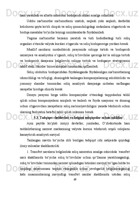 ham yaratiladi va albatta axborotni boshqarish ishlari amalga oshiriladi. 
Ushbu   ma'lumotlar   ma'lumotlarni   uzatish,   saqlash   yoki   saqlash,   dastlabki
kelishuvni qayta ko'rib chiqish va soliq qonunchiligidagi xodimlarni o'zgartirish va
boshqa masalalar bo'yicha keyingi muzokaralarda foydalaniladi. 
Yagona   ma'lumotlar   bazasini   yaratish   va   turli   hududlardagi   turli   soliq
organlari o'rtasida valyuta kurslari o'zgarishi va soliq boshqaruviga yordam beradi.
Muallif   narxlarni   moslashtirish   jarayonida   soliqqa   tortish   va   boshqarish
nazariyasi va amaliyotini o‘rganib, soliq to‘lovchilar qaroriga ko‘ra soliqqa tortish
va   boshqarish   darajasini   belgilovchi   soliqqa   tortish   va   boshqaruv   strategiyasini
taklif etadi. Narxlar biznes aloqalari tomonidan qo'llaniladi.
Soliq islohotini  boshqarishdan foydalanganda  foydalanilgan ma'lumotlarning
ishonchliligi va to'liqligi, shuningdek tanlangan kompaniyalarning solishtirilishi va
jismoniy   shaxslar   tomonidan   soliq   amaliyoti   darajasiga   nisbatan   sarflangan
xarajatlar hisobga olinishi kerak. 
Dizayn   jarayoni   bizga   ushbu   kompaniyalar   o'rtasidagi   taqqoslashni   tahlil
qilish   uchun   kompaniyalarni   aniqlash   va   tanlash   va   foyda   marjasini   va   shuning
uchun o'zgaruvchan xarajatlarni soliq ma'muriyatchiligini yanada tekshirish uchun
ularning faoliyatini batafsil tahlil qilish imkonini beradi.
5.3. Tadqiqot cheklovlari va kelgusi tadqiqotlar uchun takliflar
Ayni   paytda   ko‘plab   xorijiy   davlatlar,   jumladan,   O‘zbekistonda   ham
tashkilotlarning   nazorat   markazining   valyuta   kursini   tekshirish   orqali   soliqlarni
kamaytirish amaliyoti mavjud.
Tanlangan   mavzu   bo‘yicha   olib   borilgan   tadqiqot   ishi   natijasida   quyidagi
ilmiy xulosalar shakllantirildi:
1. Transfert narxlarni belgilashda soliq nazoratini amalga oshirishda  transfert
narx   shakllanishi   bo‘yicha   soliq   to‘lovchilar   uchun   qo‘llanma   yaratilmaganligi,
soliq to‘lovchilar tomonidan nazorat qilinadigan bitimlari mavjud bo‘lgan holda bu
haqidagi   xabarnomani   taqdim   etmaganlik   uchun   javobgarlik   belgilanmaganligi
kabi   muammolarning   mavjudligi   transfert   narxlar   shakllanishi   ustidan   soliq
69 