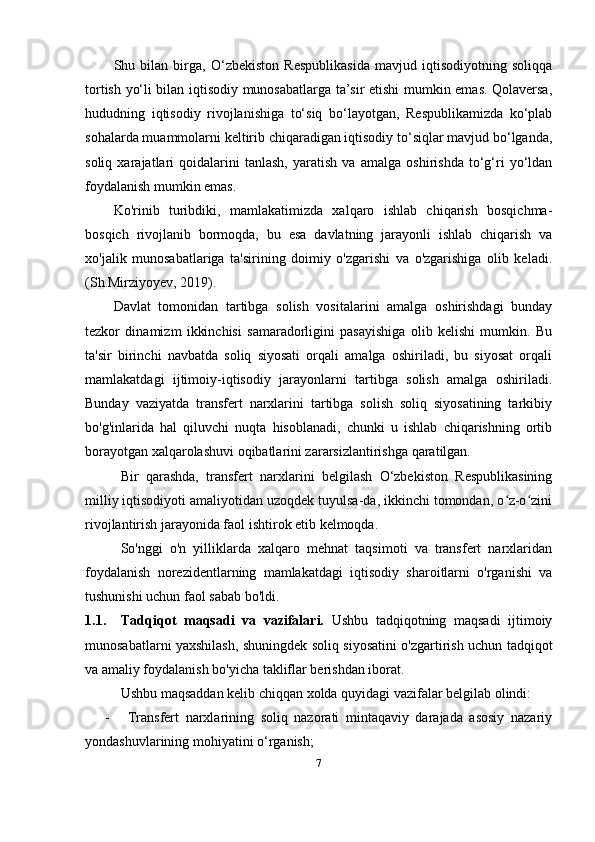 Shu   bilan   birga,   O‘zbekiston   Respublikasida   mavjud   iqtisodiyotning   soliqqa
tortish yo‘li bilan iqtisodiy munosabatlarga ta’sir etishi mumkin emas. Qolaversa,
hududning   iqtisodiy   rivojlanishiga   to‘siq   bo‘layotgan,   Respublikamizda   ko‘plab
sohalarda muammolarni keltirib chiqaradigan iqtisodiy to‘siqlar mavjud bo‘lganda,
soliq   xarajatlari   qoidalarini   tanlash,   yaratish   va   amalga   oshirishda   to‘g‘ri   yo‘ldan
foydalanish mumkin emas.
Ko'rinib   turibdiki,   mamlakatimizda   xalqaro   ishlab   chiqarish   bosqichma-
bosqich   rivojlanib   bormoqda,   bu   esa   davlatning   jarayonli   ishlab   chiqarish   va
xo'jalik   munosabatlariga   ta'sirining   doimiy   o'zgarishi   va   o'zgarishiga   olib   keladi.
(Sh.Mirziyoyev, 20 19 ).
Davlat   tomonidan   tartibga   solish   vositalarini   amalga   oshirishdagi   bunday
tezkor   dinamizm   ikkinchisi   samaradorligini   pasayishiga   olib   kelishi   mumkin.   Bu
ta'sir   birinchi   navbatda   soliq   siyosati   orqali   amalga   oshiriladi,   bu   siyosat   orqali
mamlakatdagi   ijtimoiy-iqtisodiy   jarayonlarni   tartibga   solish   amalga   oshiriladi.
Bunday   vaziyatda   transfert   narxlarini   tartibga   solish   soliq   siyosatining   tarkibiy
bo'g'inlarida   hal   qiluvchi   nuqta   hisoblanadi,   chunki   u   ishlab   chiqarishning   ortib
borayotgan xalqarolashuvi oqibatlarini zararsizlantirishga qaratilgan.
Bir   qarashda,   transfert   narxlarini   belgilash   O‘zbekiston   Respublikasining
milliy iqtisodiyoti amaliyotidan uzoqdek tuyulsa-da, ikkinchi tomondan, o z-o ziniʻ ʻ
rivojlantirish jarayonida faol ishtirok etib kelmoqda. 
So'nggi   o'n   yilliklarda   xalqaro   mehnat   taqsimoti   va   transfert   narxlaridan
foydalanish   norezidentlarning   mamlakatdagi   iqtisodiy   sharoitlarni   o'rganishi   va
tushunishi uchun faol sabab bo'ldi.
1.1. Tadqiqot   maqsadi   va   vazifalari.   Ushbu   tadqiqotning   maqsadi   ijtimoiy
munosabatlarni yaxshilash, shuningdek soliq siyosatini o'zgartirish uchun tadqiqot
va amaliy foydalanish bo'yicha takliflar berishdan iborat.
Ushbu   maqsaddan   kelib   chiqqan   xolda   quyidagi   vazifalar   belgilab   olindi:
- T ransfert   narxlarining   soliq   nazorati   mintaqaviy   darajada   asosiy   nazariy
yondashuvlarining   mohiyatini   o‘rganish;
7 