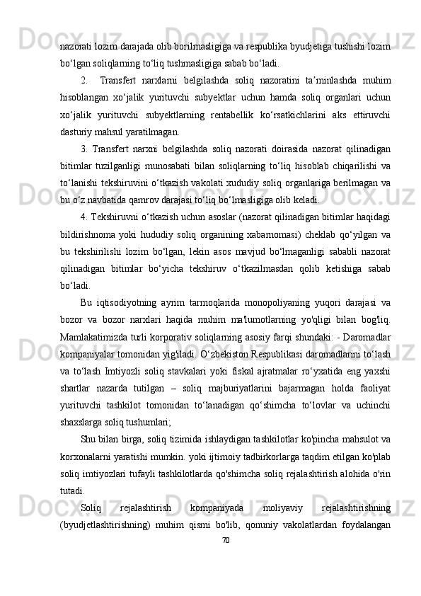 nazorati lozim darajada olib borilmasligiga va respublika byudjetiga tushishi lozim
bo‘lgan soliqlarning to‘liq tushmasligiga sabab bo‘ladi.
2.     Transfert   narxlarni   belgilashda   soliq   nazoratini   ta minlashda   muhimʼ
hisoblangan   xo‘jalik   yurituvchi   subyektlar   uchun   hamda   soliq   organlari   uchun
xo‘jalik   yurituvchi   subyektlarning   rentabellik   ko‘rsatkichlarini   aks   ettiruvchi
dasturiy mahsul yaratilmagan.
3.   Transfert   narxni   belgilashda   soliq   nazorati   doirasida   nazorat   qilinadigan
bitimlar   tuzilganligi   munosabati   bilan   soliqlarning   to‘liq   hisoblab   chiqarilishi   va
to‘lanishi  tekshiruvini o‘tkazish vakolati xududiy soliq organlariga berilmagan va
bu o‘z navbatida qamrov darajasi to‘liq bo‘lmasligiga olib keladi.
4. Tekshiruvni o‘tkazish uchun asoslar (nazorat qilinadigan bitimlar haqidagi
bildirishnoma   yoki   hududiy   soliq   organining   xabarnomasi)   cheklab   qo‘yilgan   va
bu   tekshirilishi   lozim   bo‘lgan,   lekin   asos   mavjud   bo‘lmaganligi   sababli   nazorat
qilinadigan   bitimlar   bo‘yicha   tekshiruv   o‘tkazilmasdan   qolib   ketishiga   sabab
bo‘ladi.
Bu   iqtisodiyotning   ayrim   tarmoqlarida   monopoliyaning   yuqori   darajasi   va
bozor   va   bozor   narxlari   haqida   muhim   ma'lumotlarning   yo'qligi   bilan   bog'liq.
Mamlakatimizda turli korporativ soliqlarning asosiy farqi shundaki: - Daromadlar
kompaniyalar tomonidan yig'iladi. O‘zbekiston Respublikasi daromadlarini to‘lash
va   to‘lash   Imtiyozli   soliq   stavkalari   yoki   fiskal   ajratmalar   ro‘yxatida   eng   yaxshi
shartlar   nazarda   tutilgan   –   soliq   majburiyatlarini   bajarmagan   holda   faoliyat
yurituvchi   tashkilot   tomonidan   to‘lanadigan   qo‘shimcha   to‘lovlar   va   uchinchi
shaxslarga soliq tushumlari;
Shu bilan birga, soliq tizimida ishlaydigan tashkilotlar ko'pincha mahsulot va
korxonalarni yaratishi mumkin. yoki ijtimoiy tadbirkorlarga taqdim etilgan ko'plab
soliq imtiyozlari tufayli tashkilotlarda qo'shimcha soliq rejalashtirish alohida o'rin
tutadi.
Soliq   rejalashtirish   kompaniyada   moliyaviy   rejalashtirishning
(byudjetlashtirishning)   muhim   qismi   bo'lib,   qonuniy   vakolatlardan   foydalangan
70