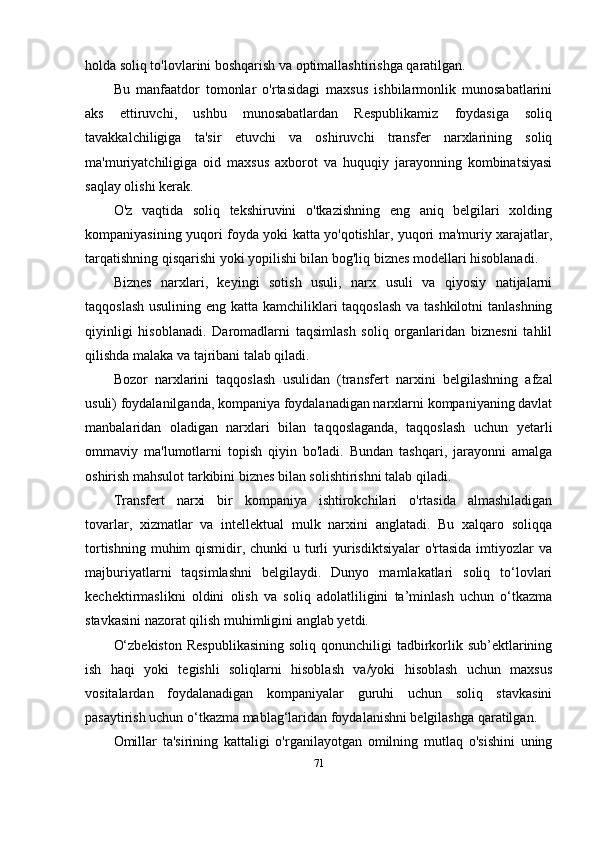 holda soliq to'lovlarini boshqarish va optimallashtirishga qaratilgan.
Bu   manfaatdor   tomonlar   o'rtasidagi   maxsus   ishbilarmonlik   munosabatlarini
aks   ettiruvchi,   ushbu   munosabatlardan   Respublikamiz   foydasiga   soliq
tavakkalchiligiga   ta'sir   etuvchi   va   oshiruvchi   transfer   narxlarining   soliq
ma'muriyatchiligiga   oid   maxsus   axborot   va   huquqiy   jarayonning   kombinatsiyasi
saqlay olishi kerak. 
O'z   vaqtida   soliq   tekshiruvini   o'tkazishning   eng   aniq   belgilari   xolding
kompaniyasining yuqori foyda yoki katta yo'qotishlar, yuqori ma'muriy xarajatlar,
tarqatishning qisqarishi yoki yopilishi bilan bog'liq biznes modellari hisoblanadi.
Biznes   narxlari,   keyingi   sotish   usuli,   narx   usuli   va   qiyosiy   natijalarni
taqqoslash usulining eng katta kamchiliklari  taqqoslash  va tashkilotni  tanlashning
qiyinligi   hisoblanadi.   Daromadlarni   taqsimlash   soliq   organlaridan   biznesni   tahlil
qilishda malaka va tajribani talab qiladi.
Bozor   narxlarini   taqqoslash   usulidan   (transfer t   narxini   belgilashning   afzal
usuli) foydalanilganda, kompaniya foydalanadigan narxlarni kompaniyaning davlat
manbalaridan   oladigan   narxlari   bilan   taqqoslaganda,   taqqoslash   uchun   y etarli
ommaviy   ma'lumotlarni   topish   qiyin   bo'ladi.   Bundan   tashqari,   jarayonni   amalga
oshirish mahsulot tarkibini biznes bilan solishtirishni talab qiladi.
Transfert   narxi   bir   kompaniya   ishtirokchilari   o'rtasida   almashiladigan
tovarlar,   xizmatlar   va   intellektual   mulk   narxini   anglatadi.   Bu   xalqaro   soliqqa
tortishning muhim qismidir, chunki u turli yurisdiktsiyalar  o'rtasida imtiyozlar va
majburiyatlarni   taqsimlashni   belgilaydi.   Dunyo   mamlakatlari   soliq   to‘lovlari
kechektirmaslikni   oldini   olish   va   soliq   adolatliligini   ta’minlash   uchun   o‘tkazma
stavkasini nazorat qilish muhimligini anglab yetdi. 
O‘zbekiston   Respublikasining   soliq qonunchiligi   tadbirkorlik sub’ektlarining
ish   haqi   yoki   tegishli   soliqlarni   hisoblash   va/yoki   hisoblash   uchun   maxsus
vositalardan   foydalanadigan   kompaniyalar   guruhi   uchun   soliq   stavkasini
pasaytirish uchun o‘tkazma mablag‘laridan foydalanishni belgilashga qaratilgan.
Omillar   ta'sirining   kattaligi   o'rganilayotgan   omilning   mutlaq   o'sishini   uning
71 