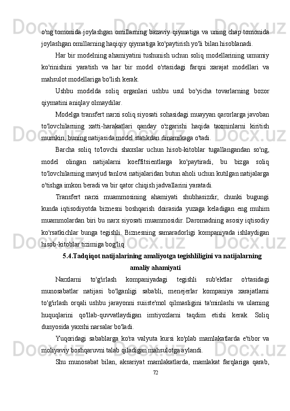 o'ng tomonida joylashgan omillarning bazaviy qiymatiga va uning chap tomonida
joylashgan omillarning haqiqiy qiymatiga ko'paytirish yo'li bilan hisoblanadi.
Har bir modelning ahamiyatini tushunish uchun soliq modellarining umumiy
ko'rinishini   yaratish   va   har   bir   model   o'rtasidagi   farqni   xarajat   modellari   va
mahsulot modellariga bo'lish kerak.
Ushbu   modelda   soliq   organlari   ushbu   usul   bo'yicha   tovarlarning   bozor
qiymatini aniqlay olmaydilar .
Modelga transfert narxi soliq siyosati sohasidagi muayyan qarorlarga javoban
to'lovchilarning   xatti-harakatlari   qanday   o'zgarishi   haqida   taxminlarni   kiritish
mumkin, buning natijasida model statikdan dinamikaga o'tadi. 
Barcha   soliq   to'lovchi   shaxslar   uchun   hisob-kitoblar   tugallangandan   so'ng,
model   olingan   natijalarni   koeffitsientlarga   ko'paytiradi,   bu   bizga   soliq
to'lovchilarning mavjud tanlovi natijalaridan butun aholi uchun kutilgan natijalarga
o'tishga imkon beradi va bir qator chiqish jadvallarini yaratadi.
Transfert   narxi   muammosining   ahamiyati   shubhasizdir,   chunki   bugungi
kunda   iqtisodiyotda   biznesni   boshqarish   doirasida   yuzaga   keladigan   eng   muhim
muammolardan biri bu narx siyosati muammosidir. Daromadning asosiy iqtisodiy
ko'rsatkichlar   bunga   tegishli.   Biznesning   samaradorligi   kompaniyada   ishlaydigan
hisob-kitoblar tizimiga bog'liq.
5.4.Tadqiqot natijalarining amaliyotga tegishliligini va natijalarning
amaliy ahamiyati
Narxlarni   to'g'irlash   kompaniyadagi   tegishli   sub'ektlar   o'rtasidagi
munosabatlar   natijasi   bo'lganligi   sababli,   menejerlar   kompaniya   xarajatlarni
to'g'irlash   orqali   ushbu   jarayonni   suiiste'mol   qilmasligini   ta'minlashi   va   ularning
huquqlarini   qo'llab-quvvatlaydigan   imtiyozlarni   taqdim   etishi   kerak.   Soliq
dunyosida yaxshi narsalar bo'ladi. 
Yuqoridagi   sabablarga   ko'ra   valyuta   kursi   ko'plab   mamlakatlarda   e'tibor   va
moliyaviy boshqaruvni talab qiladigan mahsulotga aylandi.
Shu   munosabat   bilan,   aksariyat   mamlakatlarda,   mamlakat   farqlariga   qarab,
72 